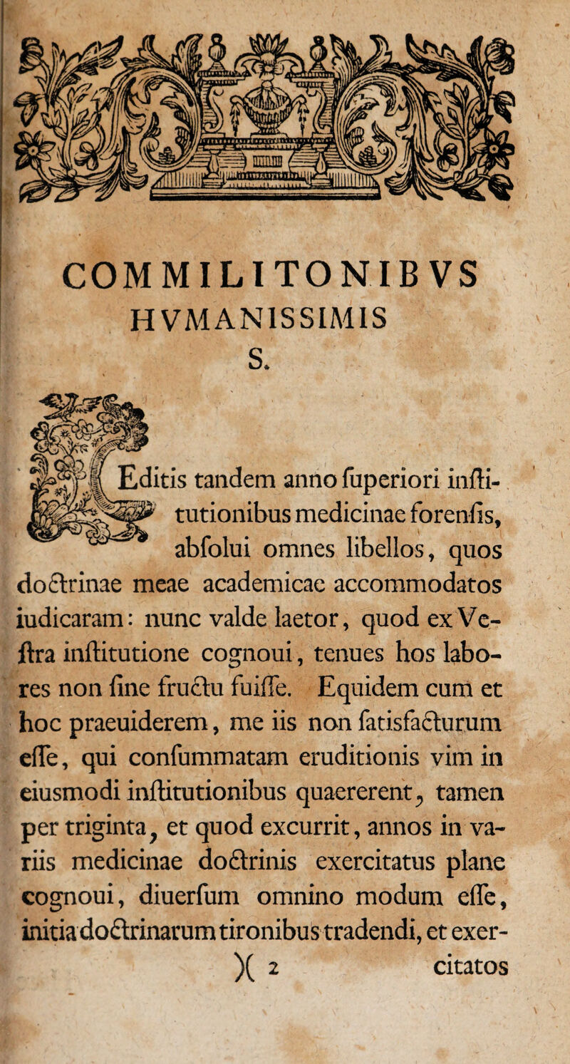 COM MILITO NIBVS H VMAN1SSIMIS S. Editis tandem anno fuperiori infti- tutionibus medicinae forenfis, abfolui omnes libellos, quos doctrinae meae academicae accommodatos iudicaram: nunc valde laetor, quod ex Ve- ftra inftitutione cognoui, tenues hos labo¬ res non line fructu fuilfe. Equidem cum et hoc praeuiderem, me iis non fatisfafturum efle, qui confummatam eruditionis vim in eiusmodi inftitutionibus quaererent, tamen per triginta, et quod excurrit, annos in va¬ riis medicinae do£trinis exercitatus plane cognoui, diuerfum omnino modum efle, initiadoftrinarum tironibus tradendi, et exer-