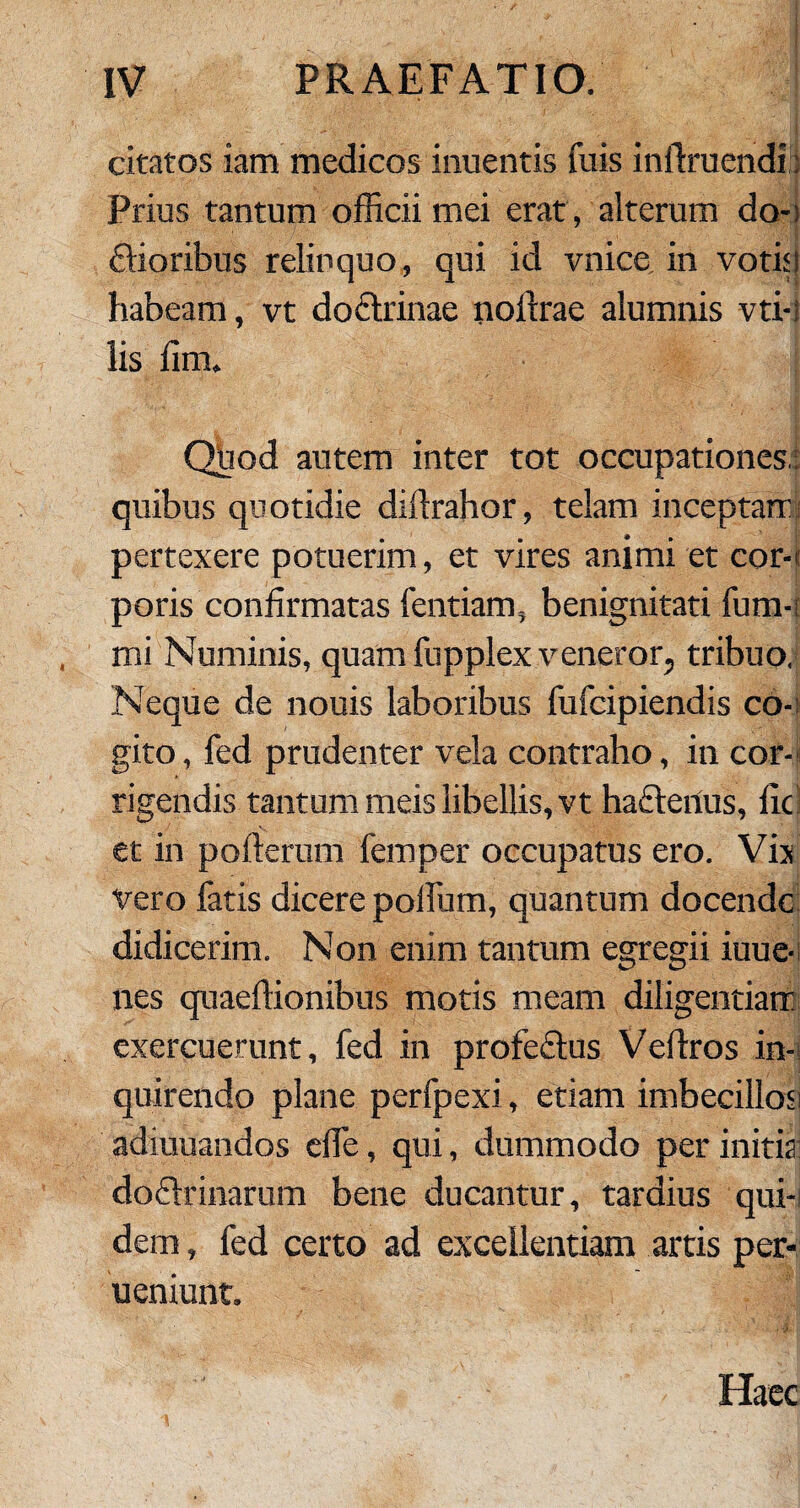 citatos iam medicos inuentis fuis inftruendi : Prius tantum officii mei erat, alterum do-; ftioribus relinquo, qui id vnice in votis l habeam, vt dodlrinae noftrae alumnis vti-i lis fim. Quod autem inter tot occupationes.: quibus quotidie diftrahor, telam inceptam pertexere potuerim, et vires animi et cor-; poris confirmatas fentiam, benignitati fum- mi Numinis, quam fupplex veneror, tribuo,* Neque de nouis laboribus fufcipiendis co¬ gito , fed prudenter vela contraho, in cor¬ rigendis tantum meis libellis, vt haftenus, fic et in pofterum femper occupatus ero. Vix vero fatis dicere polium, quantum docende didicerim. Non enim tantum egregii iuue- nes quaeflionibus motis meam diligentiam exercuerunt, fed in profeftus Vefiros in¬ quirendo plane perfpexi, etiam imbecillos; adiuuandos elfe, qui, dummodo per initia; dodirinarum bene ducantur, tardius qui¬ dem , fed certo ad excellentiam artis per- ueniunt. Haec