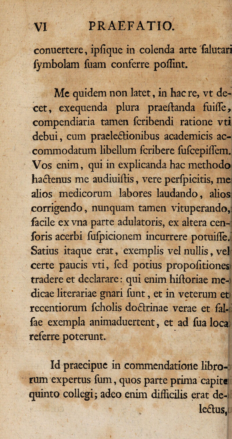 conuertere, iplique in colenda arte falutari fymbolam fuam conferre poffint. ‘ • * -.t.’ / * Me quidem non latet, in hac re, vt de¬ cet, exequenda plura praedanda fuifle, compendiaria tamen lcribendi ratione vti debui, cum praelectionibus academicis ac¬ commodatum libellum fcribere fufcepiflem. Vos enim, qui in explicanda hac methodo ha£tenus me audiuiitis, vere perfpicitis, me alios medicorum labores laudando, alios corrigendo, nunquam tamen vituperando, facile exvna parte adulatoris, ex altera cen- foris acerbi fufpicionem incurrere potuille. Satius itaque erat, exemplis vel nullis, vel certe paucis vti, fed potius propoli tiones; tradere et declarare: qui enim hiftoriae me¬ dicae literariae gnari funt, et in veterum et; recentiorum fcholis doctrinae verae et fal- fae exempla animaduertent, et ad fualoca referre poterunt. Id praecipue in commendatione libro¬ rum expertus fum, quos parte prima capita quinto collegi; adeo enim difficilis erat de-i ledus,i