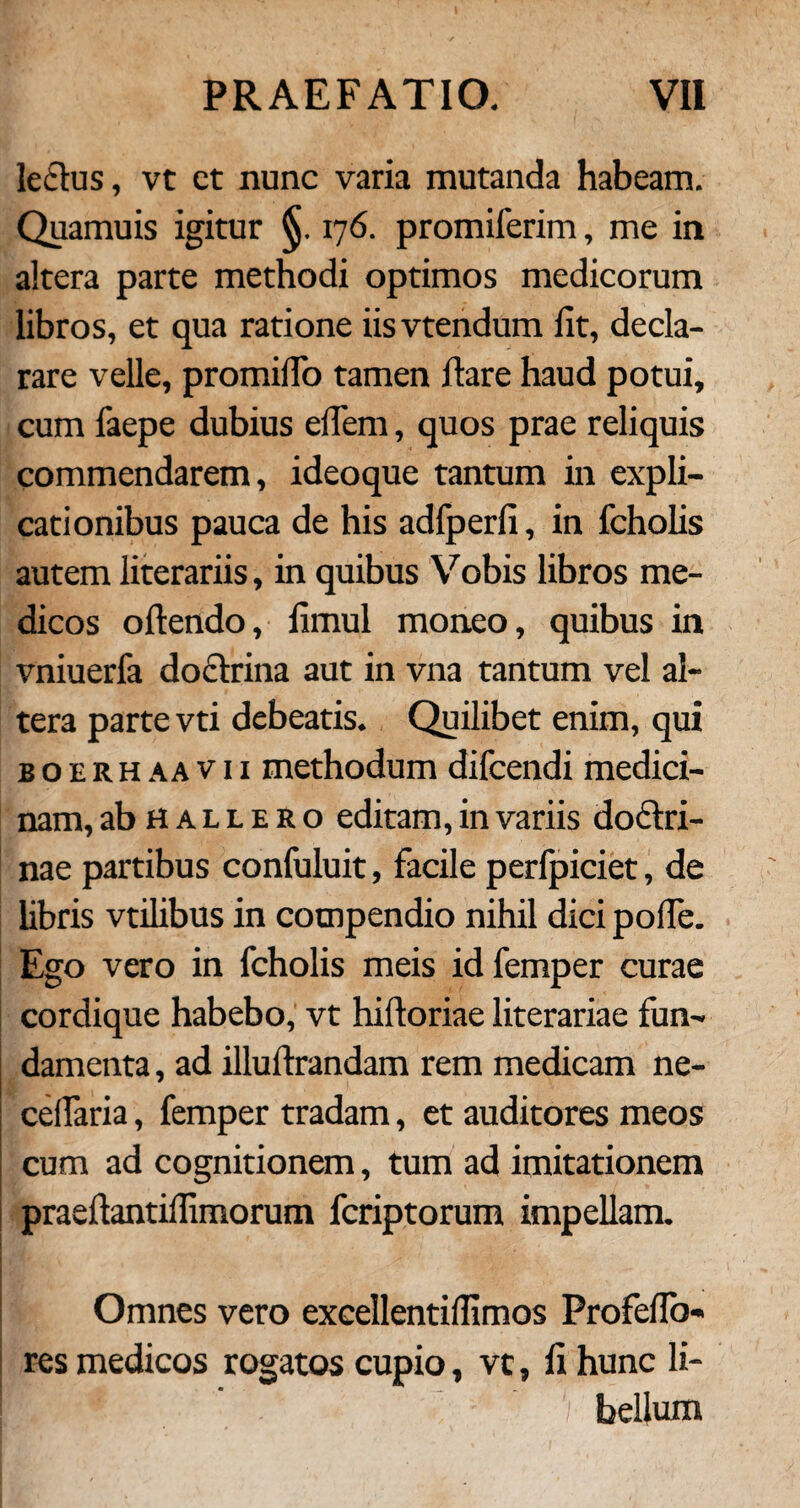 lectus, vt ct nunc varia mutanda habeam. Quamuis igitur 176. promiferim, me in altera parte methodi optimos medicorum libros, et qua ratione iisvtendum iit, decla¬ rare velle, promiiTo tamen flare haud potui, cum faepe dubius eflem, quos prae reliquis commendarem, ideoque tantum in expli¬ cationibus pauca de his adfperii, in fcholis autem literariis, in quibus Vobis libros me¬ dicos odendo, iimul moneo, quibus in vniuerfa doctrina aut in vna tantum vel al¬ tera parte vti debeatis. Quilibet enim, qui boerhaavii methodum difcendi medici¬ nam, abHALLERo editam, in variis doctri¬ nae partibus confuluit, facile perfpiciet, de libris vtilibus in compendio nihil dici poffe. Ego vero in fcholis meis id femper curae cordique habebo, vt hidoriae literariae fun¬ damenta , ad illudiandam rem medicam ne- cedaria, femper tradam, et auditores meos cum ad cognitionem, tum ad imitationem praedantiflimorum fcriptorum impellam. > ! ■ * Omnes vero excellentiflimos Profedb- res medicos rogatos cupio, vt, d hunc li- Ef.Hr $; f bellum