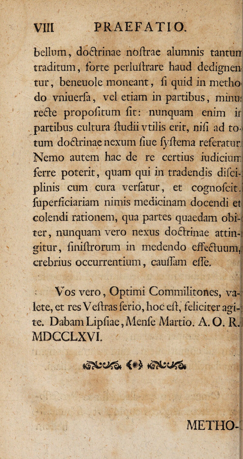 bellum, do&rinae noftrae alumnis tanturr traditum , forte perluftrare haud dedignen tur, beneuole moneant, d quid in metho do vniuerfa, vel etiam in partibus, minu; refte propofitum iit: nunquam enim ir . partibus cultura dudii vtilis erit, nili ad to¬ tum doftrinae nexum fiue fyiiema referatur Nemo autem hac de re certius iudicium ferre poterit, quam qui in tradendis difci- plinis cum cura verfatur, et cognofcit.i fuperiiciariam nimis medicinam docendi et colendi rationem, qua partes quaedam obi¬ ter, nunquam vero nexus do&rinae attin-: gitur, iiniftrorum in medendo effedduum, crebrius occurrentium, caudam ede. i ; Vos vero, Optimi Commilitones, va¬ lete, et res Vedras ferio, hoc ed, feliciter agi¬ te. Dabam Lipdae, Menfe Martio. A. O. R. MDCCLXVI. | METHO-