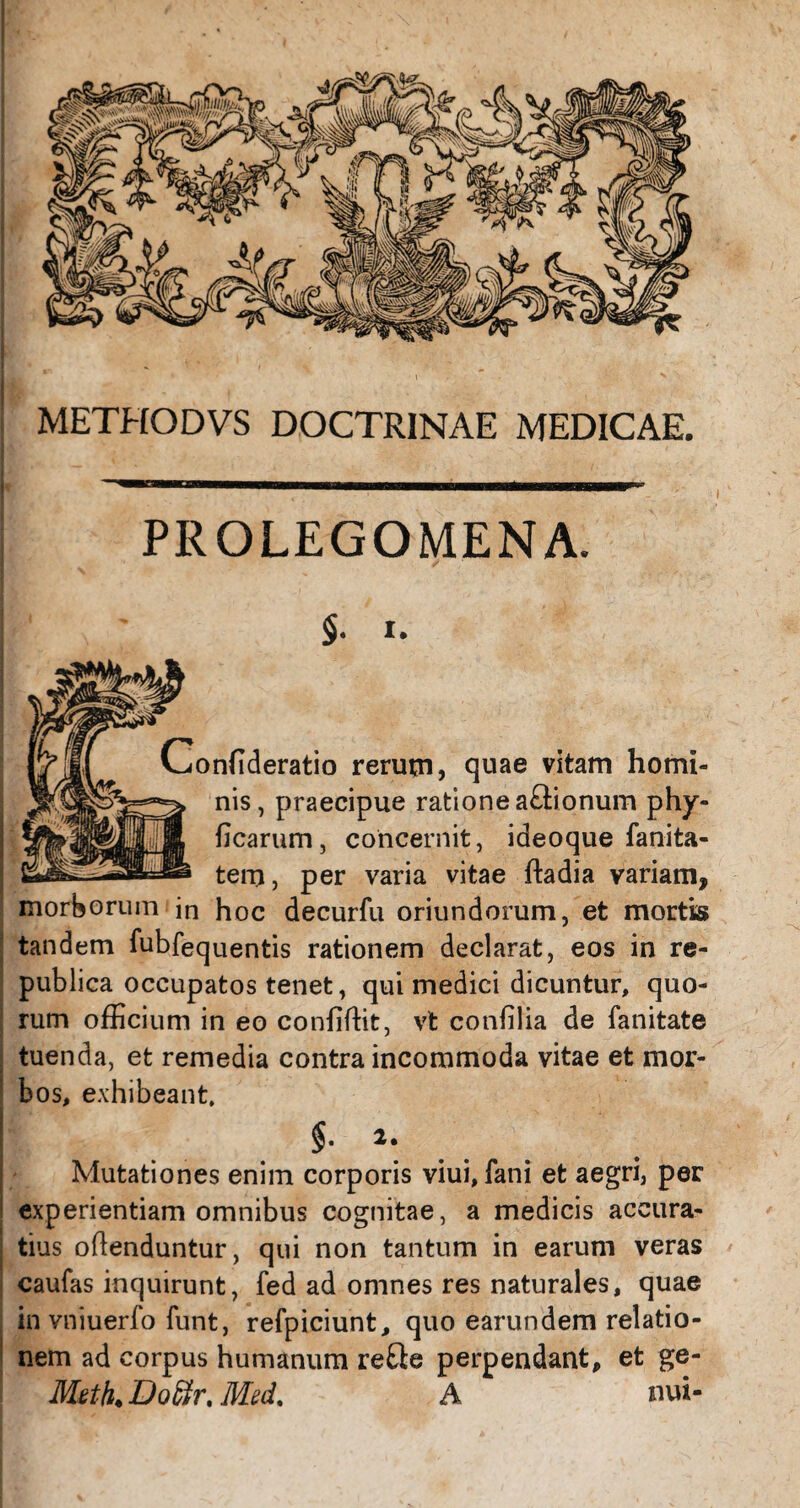 METHODVS DOCTRINAE MEDICAE. PROLEGOMENA. §. i. Conflderatio rerum, quae vitam homi¬ nis, praecipue ratione aftionum phy- ficarum, concernit, ideoque fanita- tern, per varia vitae ftadia variam, morborum jn hoc decurfu oriundorum, et mortis tandem fubfequentis rationem declarat, eos in re- publica occupatos tenet, qui medici dicuntur, quo¬ rum officium in eo confiffit, vt confilia de fanitate tuenda, et remedia contra incommoda vitae et mor¬ bos, exhibeant. Mutationes enim corporis viui, fani et aegri, per experientiam omnibus cognitae, a medicis accura¬ tius oflenduntur, qui non tantum in earum veras caufas inquirunt, fed ad omnes res naturales, quae invniuerfo funt, refpiciunt, quo earundem relatio¬ nem ad corpus humanum re&e perpendant, et ge- Meth. DoSr. Med. A nui-