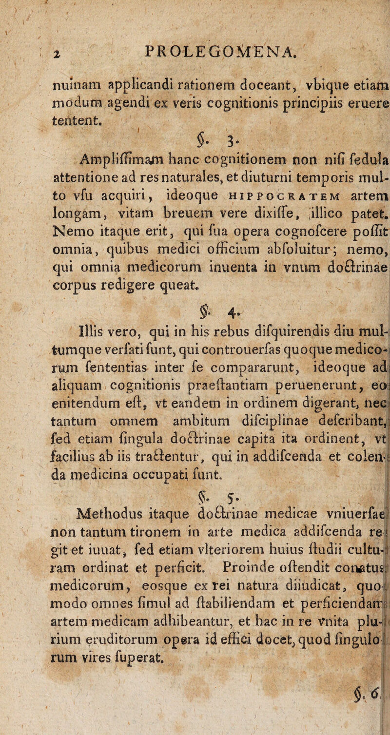 PROLE GQ ME NA. nuinam applicandi rationem doceant, vbique etiam modum agendi ex veris cognitionis principiis eruere tentent. $. 3. . Ampliffimam hanc cognitionem non niii fedula attentionead res naturales, et diuturni temporis mul¬ to vfu acquiri, ideoque Hippocratem artem longam, vitam breuem vere dixiffe, jllico patet. Nemo itaque erit, qui fua opera cognofcere poffit omnia, quibus medici officium abfoluitur; nemo, qui omnia medicorum inuenta in vnum doftrinae corpus redigere queat. §• 4° Illis vero, qui in his rebus difquirendis diu mul¬ tum que verfati funt, qui controuerfas quoque medico¬ rum fententias inter fe compararunt, ideoque adi aliquam cognitionis praedandam peruenerunt, eoi enitendum eft, vt eandem in ordinem digerant, neci tantum omnem ambitum difciplinae deferibant,; fed etiam lingula doclrinae capita ita ordinent, vt facilius ab iis tra&entur, qui in addifcenda et colen-r da medicina occupati funt §. 5. Methodus itaque doftrinae medicae vniuerfae non tantum tironem in arte medica addifcenda re i git et iuuat, fed etiam vlteriorem huius ffiidii cultu* 1 ram ordinat et perficit. Proinde offendit conatus; medicorum, eosque ex rei natura diiudicat, quo ; modo omnes fimul ad flabiliendam et perficiendam* artem medicam adhibeantur, et hac in re Vnita plu¬ rium eruditorum opera id effici docet, quod fingulo ! rum vires fuperat.