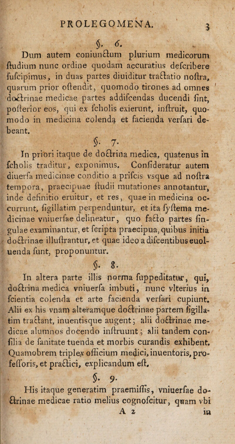 PROLEGOMENA. 4 5 > 6. Dum autem coniunftum plurium medicorum ftudium nunc ordine quodam accuratius defcribere fufciplmus, in duas partes diuiditur traftatio noflra, quarum prior offendit, quomodo tirones ad omnes doctrinae medicae partes addifcendas ducendi finfc, poflerior eos, qui ex fcholis exierunt, inflruit, quo¬ modo in medicina colenda et facienda verfari de¬ beant. §. 7. In priori itaque de doctrina medica, quatenus in fcholis traditur, exponimus. Conlideratur autem diuerfa medicinae conditio a prifcis vsque ad noflra tempora, praecipuae fludii mutationes annotantur, inde definitio eruitur, et res, quae in medicina oc¬ currunt, figillatim perpenduntur, et ita fyflema me¬ dicinae vniuerfae delineatur, quo fafto partes fm- gulae examinantur, et fcripta praecipua, quibus initia do£lrinae illuflrantur, et quae ideo a difcentibus euol- uendafunt, proponuntur. *. In altera parte illis norma fuppeditatur, qui, doQrina medica vniuerfa imbuti, nunc vlterius in fcientia colenda et arte facienda verfari cupiunt. Alii ex his vnam alteramque doftrinae partem figilla- tim traftant, inuentisque augent; alii do&rinae me¬ dicae alumnos docendo inflruunt; alii tandem con- filia de fanitate tuenda et morbis curandis exhibent. Quamobrem triplex officium medici, inuentoris,pro- fefforis, et pra£tici, explicandum eft. $* 9* His itaque generatim praemiffis, vniuerfae do- Qrinae medicae ratio melius cognofcitur, quam vbi A z ia