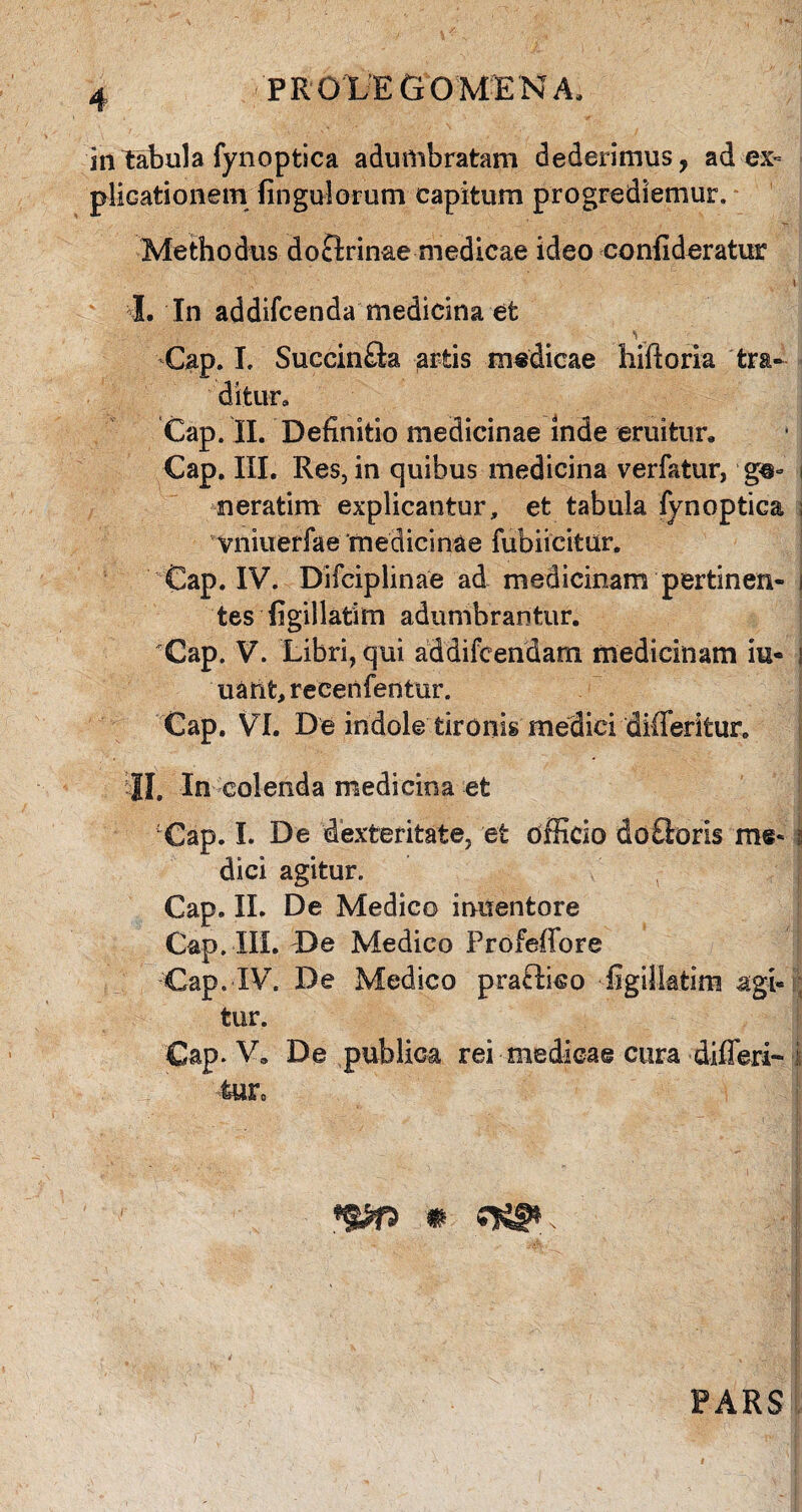 PRO LEGO MENA, in tabula fynoptica adumbratam dederimus, ad ex¬ plicationem fingulorum capitum progrediemur. Methodus doctrinae medicae ideo confideratur t I. In addifcenda medicina efc Gap. I. Succin£ta artis medicae hiftoria tra¬ ditur, Cap. II. Definitio medicinae inde eruitur, Gap. III. Res, in quibus medicina verfatur, g@° i meratim explicantur, et tabula fynoptica ; vniuerfae medicinae fubiicitur. Cap. IV7. Difciplinae ad medicinam pertinen- i tes figillatim adumbrantur. Cap. V. Libri, qui addifcendarn medicinam iu« i uant, recenfentur. Cap. VI. De indole tironis medici differitur. II, In colenda medicina et Cap. I. De dexteritate, et officio do£loris m§* i dici agitur. Cap. II. De Medico inuentore Cap. III. De Medico Profeffore Cap. IV. De Medico pra£tko figilktim agi¬ tur. Cap. V, De publica rei medicae cura differi- i feurc PARS