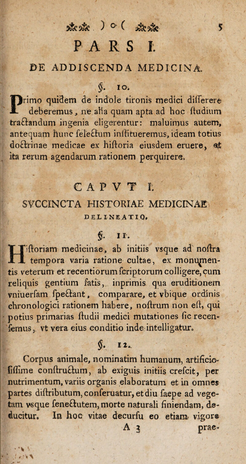 PARS I. DE ADDISCENDA MEDICINA. §. io. Primo qui3em de indole tironis medici dilferere deberemus, ne alia quam apta ad hoc {ludium tra&andum ingenia eligerentur: maluimus autem, antequam hunc feleQum inllitueremus, ideam totius doftrinae medicae ex hiftoria eiusdem eruere, «jfc ita rerum agendarum rationem perquirere. C A P V T r. SVCCINCTA HISTORIAE MEDICINAE delineatio* II. Hiftoriam medicinae, ab initiis vsque ad noftra tempora varia ratione cultae, ex monu^nen- tis veterum et recentiorumfcriptorum colligere,cum reliquis gentium fatis, inprimis qua eruditionem vniuerfam fpeftant, comparare, et vbique ordinis chronologici rationem habere, noflrum non eft, qui potius primarias {ludii medici mutationes fic recen- femus, vt vera eius conditio inde intelligatur* I 2« Corpus animale, nominatim humanum, artificio» {iffime conftru&um, ab exiguis initiis crefcit, per nutrimentum, variis organis elaboratum et in omnes partes di{lributum,conferuatur,etdiu faepe ad vege¬ tam vsque fene&utem, morte naturali finiendam, de¬ ducitur. In hoc vitae decurfu eo etiam vigor® A 3 prae* * *. <:■ \ \