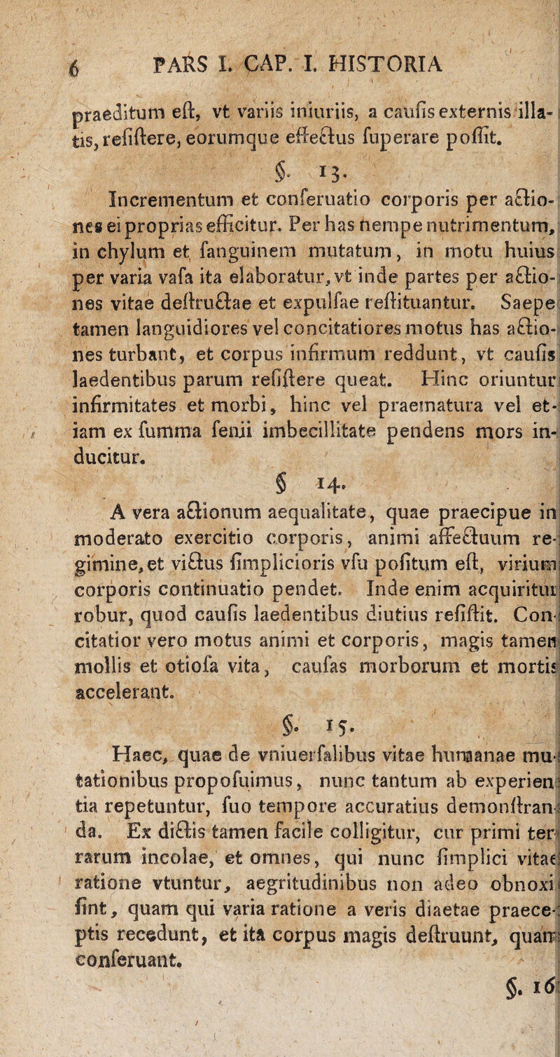 praeditum eft, vt variis injuriis, a caulis externis illa- i tis, refiftere, eorum que efteftus fuperare pofiit. §• 13- Incrementum et conferuatio corporis per actio¬ nes ei proprias efficitur. Per has nempe nutrimentum, in chylum et fanguinem mutatum, in motu huius per varia vafa ita elaboratur, vt inde partes per s£tio- nes vitae deftruftae et expulfae reffituantur. Saepe tamen languidiores vel concitatiores motus has actio¬ nes turbant, et corpus infirmum reddunt, vt caufis laedentibus parum refiftere queat. Hinc oriuntur! infirmitates et morbi, hinc vel praematura vel et¬ iam ex fumma feni i imbecillitate pendens mors in¬ ducitur. § *4’ A vera aCtionum aequalitate, quae praecipue in moderato exercitio corporis, animi affiefluum re-; gitrnne,et viCtus fimplicioris vfu politum eft, virium; corporis continuatio pendet. Inde enim acquiritur! robur, quod caufis laedentibus diutius refiftit. Con: citatior vero motus animi et corporis, magis tamen mollis et otiola vita, caufas morborum et mortis accelerant. §e If. Haec, quae de vniuerfalibus vitae hunaanae mu-! lationibus propofuimus, nunc tantum ab experien¬ tia repetuntur, fuo tempore accuratius demonftran: da. Ex diCVis tamen facile colligitur, cur primi ter rarum incolae, et omnes, qui nunc fimplici vitae; ratione vtuntur, aegritudinibus non adeo obnoxii fint, quam qui varia ratione a veris diaetae praece-: ptis recedunt, et ita corpus magis deftruunt, quam: conferuant. §.