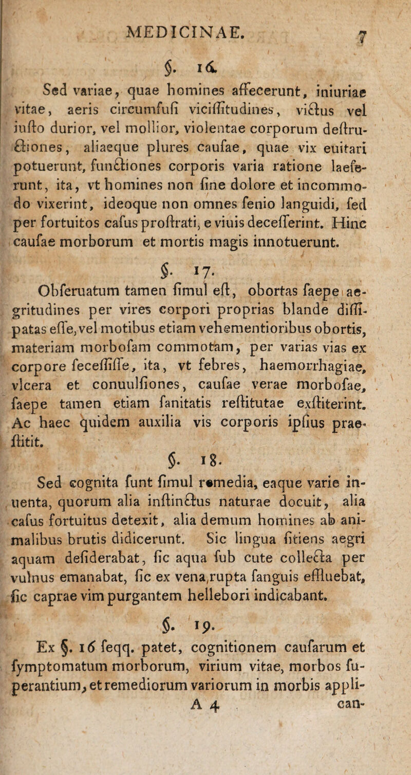 Sed variae, quae homines affecerunt, iniuriae vitae, aeris circumfufi viciffltudines, viftus vel iufto durior, vel mollior, violentae corporum deflru- fhones, aliaeque plures caufae, quae vix euitari potuerunt, funftiones corporis varia ratione laefe- runt, ita, vt homines non fine dolore et incommo¬ do vixerint, ideoque non omnes fenio languidi, fed per fortuitos cafus proftrati, e viuis decefferint. Hinc caufae morborum et mortis magis innotuerunt. $■ *7- Obferuatum tamen fimul efl, obortas faepe ae¬ gritudines per vires corpori proprias blande diffi- patas effe, vel motibus etiam vehementioribus obortis, materiam morbofam commotam, per varias vias ex corpore feceffiffe, ita, vt febres, haemorrhagiae, vlcera et conuulfiones, caufae verae morbofae, faepe tamen etiam fanitatis reffltutae exfhterint. Ac haec quidem auxilia vis corporis ipfius prae- flitit. §• 18. Sed cognita funt fimul remedia, eaque varie in- uenta, quorum alia inflinflus naturae docuit, alia cafus fortuitus detexit, alia demum homines ab ani¬ malibus brutis didicerunt. Sic lingua fifciens aegri aquam defiderabat, fic aqua fub cute collefta per vulnus emanabat, fic ex vena,rupta fanguis effluebat, fic caprae vim purgantem hellebori indicabant. §• * 9' Ex §. 16 feqq. patet, cognitionem caufarum et fymptomatum morborum, virium vitae, morbos fu- perantium, et remediorum variorum in morbis appli- A 4 ; can-