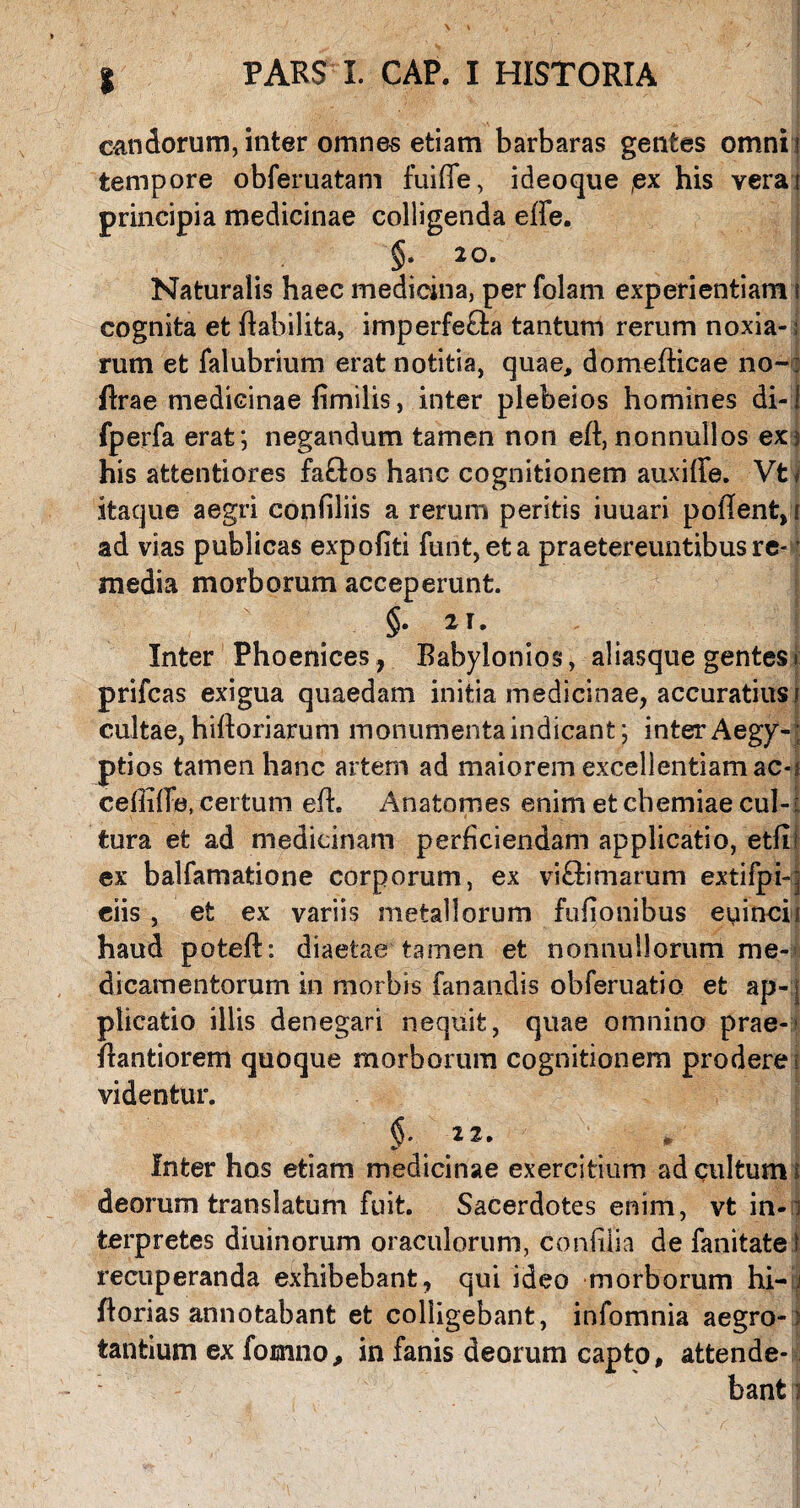 candorum, inter omnes etiam barbaras gentes omnii tempore obferuatam fuiffe, ideoque ,ex his verat principia medicinae colligenda effe. §. 20. Naturalis haec medicina, per folam experientiam t cognita et ftabilita, imperfecla tantum rerum noxia- i rum et falubrium erat notitia, quae, domefticae no-: ftrae medicinae fimilis, inter plebeios homines di-1 fperfa erat; negandum tamen non eft, nonnullos ex; his attentiores faftos hanc cognitionem auxiffe. Vt« itaque aegri confiliis a rerum peritis iuuari poftent, f ad vias publicas expoliti furit, et a praetereuntibus re* ’ media morborum acceperunt. Inter Phoenices, Babylonios, aliasque gentes t prifcas exigua quaedam initia medicinae, accuratius i cultae, hiftoriarum monumenta indicant; inter Aegy-; ptios tamen hanc artem ad maiorem excellentiam ac*i ceftifte, certum eft. Anatomes enim et chemiae cui-: tura et ad medicinam perficiendam applicatio, etfii ex balfamatione corporum, ex vi&imarum extifpi-| ciis , et ex variis metallorum fufionibus euincii haud poteft: diaetae tamen et nonnullorum me¬ dicamentorum in morbis fanandis obferuatio et ap-[ piicatio iliis denegari nequit, quae omnino prae- ftantiorem quoque morborum cognitionem prodere; videntur. 22. Inter hos etiam medicinae exercitium ad cultum i deorum translatum fuit. Sacerdotes enim, vt in-1 terpretes diuinorum oraculorum, confilia de fanitate t recuperanda exhibebant, qui ideo morborum hi— ^ ftorias annotabant et colligebant, infomnia aegro-: tantium ex formio, in fanis deorum capto, attende- banti