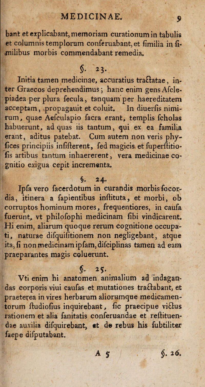 bant et explicabant, memoriam curationum in tabulis et columnis templorum conferuabant,et fimilia in fi- milibus morbis commendabant remedia. Initia tamen medicinae, accuratius traftatae, in¬ ter Graecos deprehendimus*, hanc enim gensAfcle- piadea per plura fecula, tanquam per haereditatem acceptam, propagauit et coluit. In diuerfis nimi¬ rum, quae Aefculapio facra erant, templis fcholas habuerunt, ad quas iis tantum, qui ex ea familia erant, aditus patebat. Cum autem non veris phy- fices principiis infifterent, fed magicis et fuperftitio- fis artibus tantum inhaererent, vera medicinae co¬ gnitio exigua cepit incrementa. §. 24. Ipfa vero facerdotum in curandis morbis focor¬ dia, itinera a lapientibus inftituta, et morbi, ob corruptos hominum mores, frequentiores, in caufa fuerunt, vt philofophi medicinam fibi vindicarent. Hi enim, aliarum quoque rerum cognitione occupa¬ ti, naturae difquifitionem non negligebant, atque ita, fi non medicinam ipfam,difciplinas tamen ad eam praeparantes magis coluerunt. Vti enim hi anatomen animalium ad indagan¬ das corporis viui caufas et mutationes tra&abant, et praeterea in vires herbarum aliorumque medicamen¬ torum ftudiofius inquirebant, fic praecipue vi£lus rationem et alia fanitatis conferuandae et reftituen- dae auxilia difquirebant, et de rebus his fubtiliter faepe difputabant. A 5 $•