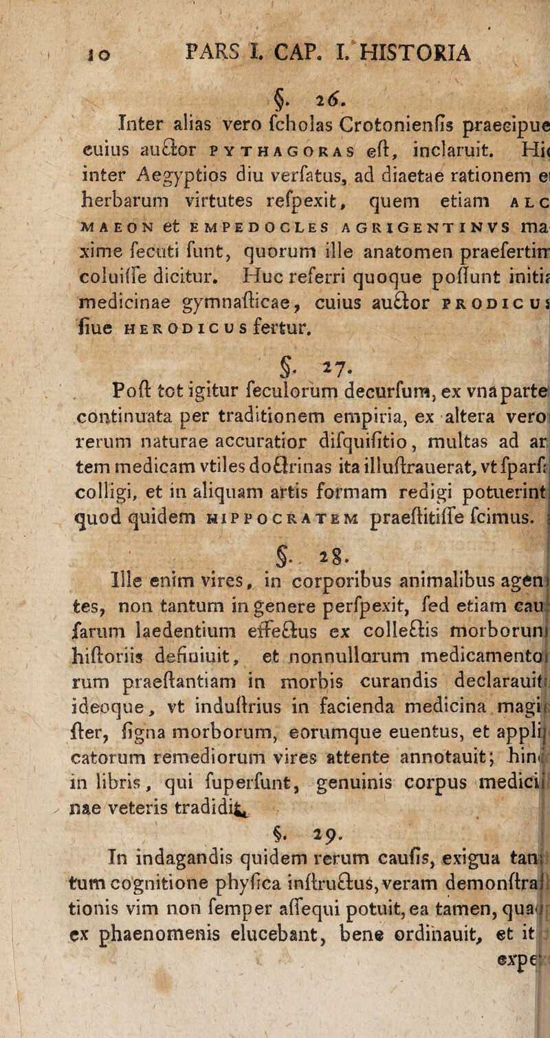 §. 2 6, Inter alias vero fcholas Crotonienfis praecipue euius auflor Pythagoras eft, inclaruit. Hi< inter Aegyptios diu verfatus, ad diaetae rationem ei herbarum virtutes refpexit, quem etiam alc MAEON et EMPEDOCLES AGRIGENTINVS ma xime fecuti funt, quorum ille anatomen praefertirr coluiffe dicitur. Huc referri quoque poflunt initis medicinae gymnafficae, cuius au£tor prodigus fiue Herodi'cus fertur. §* 27* Poft tot igitur feculorum decurfum, ex vna parte continuata per traditionem empiria, ex altera vero rerum naturae accuratior difquifitio, multas ad ar tem medicam vtilesdoOrinas ita illuhrauerat, vtfpariil colligi, et in aliquam artis formam redigi potuerint] quod quidem Hippocratem praehitiffe icimus. §. 28. Ille enim vires, in corporibus animalibus agent tes, non tantum in genere perfpexit, fed etiam eau fartim laedentium effeftus ex colleftis morborum hiiloriis definiuit, et nonnullorum medicamentoi rum praeftantiam in morbis curandis declarauif; ideoque, vt induftrius in facienda medicina magii fler, figna morborum, eorumque euentus, et applit catorum remediorum vires attente annotauit; him in libris, qui fuperfunt, genuinis corpus medici b nae veteris tradidi^ §. 29. 1 In indagandis quidem rerum caufis, exigua tan; tum cognitione phybca inftruftus, veram demonftra! tionis vim non femper affequi potuit,ea tamen, quau ex phaenomenis elucebant, bene ordinauit, et it ©xpei