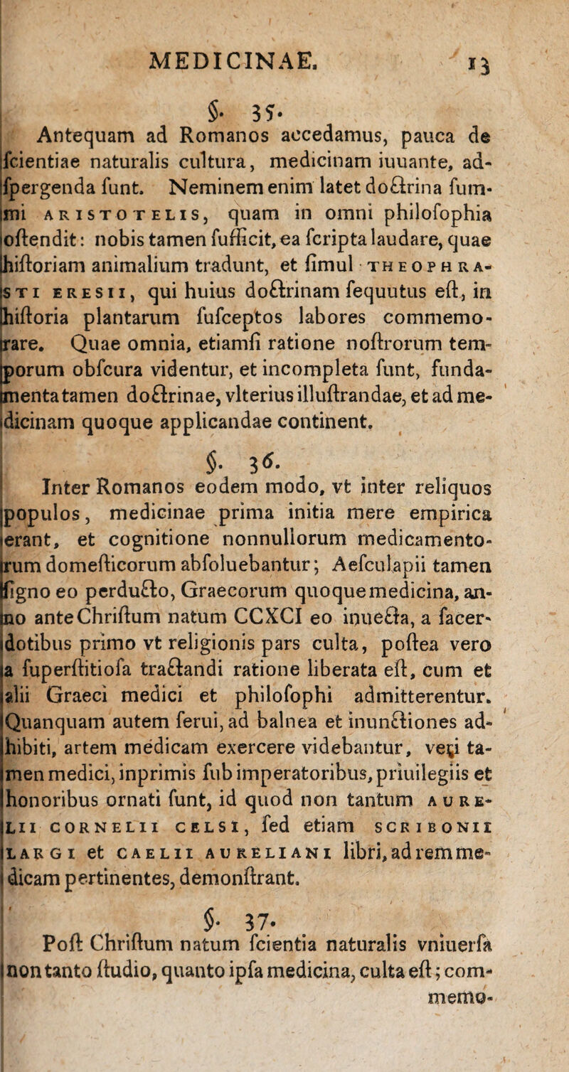 Antequam ad Romanos accedamus, pauca de fcientiae naturalis cultura, medicinam iuuante, ad- fpergenda funt. Neminem enim latet do£lrina fum* imi Aristotelis, quam in omni philofophia joftendit: nobis tamen fufficit, ea fcripta laudare, quae Ihiftoriam animalium tradunt, et fimul theophra- isti eresii, qui huius doftrinam fequutus eft, in Ihiftoria plantarum fufceptos labores commemo- irare. Quae omnia, etiamfi ratione noftrorum tem¬ porum obfcura videntur, et incompleta funt, funda¬ menta tamen doftrinae, vlterius illuftrandae, et ad me* idicinam quoque applicandae continent. i $• Inter Romanos eodem modo, vt inter reliquos jpopulos, medicinae prima initia mere empirica ierant, et cognitione nonnullorum medicamento- irum domefticorum abfoluebantur; Aefculapii tamen fcfignoeo perdufto, Graecorum quoque medicina, an- jno anteChriftum natum CCXCI eo inueSa, a facer- (dotibus primo vt religionis pars culta, poftea vero a fuperftitiofa traftandi ratione liberata eft, cum et alii Graeci medici et philofophi admitterentur. Quanquam autem ferui,ad balnea et inun£liones ad¬ hibiti, artem medicam exercere videbantur, vey ta¬ men medici, inprimis fub imperatoribus, priuilegiis et honoribus ornati funt, id quod non tantum aure* lii cornelii celsi, fed etiam scribonii largi et caelii aureliani libri, ad rem me» i dicam pertinentes, demonftrant. ' , $• 37* Poft Chriftum natum fcientia naturalis vniuerfa I non tanto ftudio, quanto ipfa medicina, culta eft; com- memo-