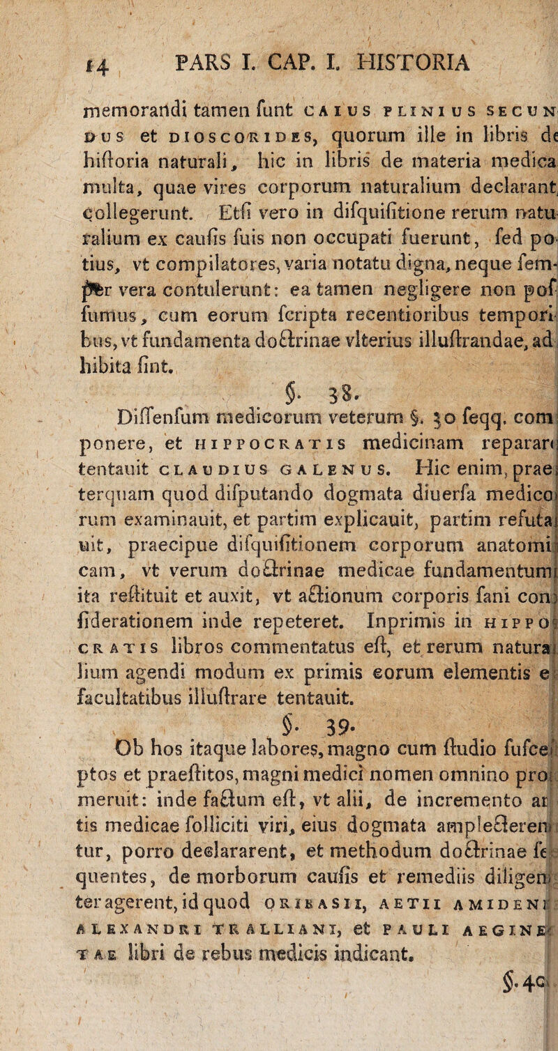 memorandi tamen funt caius plinius secun dus et diosco/Rides, quorum ille in libris dc hifloria naturali, hic in libris de materia medica multa, quae vires corporum naturalium declarant, collegerunt. Etfi vero in difquifitione rerum natu ralium ex cauhs fuis non occupati fuerunt, fed po tius, vt compilatores, varia notatu digna, neque fem- ptr vera contulerunt: ea tamen negligere non pof fumus, cum eorum fcripta recentioribus tempori bus, vt fundamenta do&rinae vlterius illuftrandae, ad liibita hnt. §■ 38. Diffenfum medicorum veterum §. §o feqq, com ponere, et Hippocratis medicinam reparans tentauit claudius galenus. Hic enim, praes terquam quod difputando dogmata diuerfa medico» rum examinauit, et partim explicauit, partim refutat uit, praecipue difquihtionem corporum anatomi cam, vt verum do&inae medicae fundamentum ita reftituit et auxit, vt aSionum corporis fani con; fiderationem inde repeteret. Ingrimis in Hippof cratis libros commentatus eft, et rerum natura liurn agendi modum ex primis eorum elementis e facultatibus iliuflrare tentauit. , cm §• 39* Ob hos itaque labores, magno cum ftudio fufcei ptos et praeftitos, magni medici nomen omnino pros meruit: inde faSum eft, vt alii, de incremento ar tis medicae folliciti viri, eius dogmata ampleSerem tur, porro declararent, et methodum doftrinae fe quentes, de morborum caufis et remediis diligens ter agerent, id quod orikasii, aetii a mideni ALEXANDRI TRALLIANI, efc PAULI AEGINA t a e libri de rebus medicis indicant, §■ 4C>