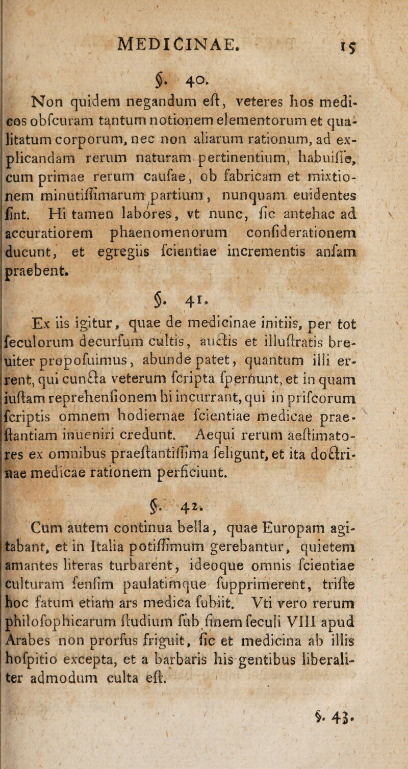 $• 4°- Non quidem negandum eft, veteres hos medi¬ cos obfcuram tantum notionem elementorum et qua¬ litatum corporum, nec non aliarum rationum, ad ex¬ plicandam rerum naturam pertinentium, habui fle, cum primae rerum caufae, ob fabricam et mixtio¬ nem minutiffimarum partium , nunquam euidentes jfint. Hi tamen labores, vt nunc, fic antehac ad accuratiorem phaenomenorum confiderationem ducunt, et egregiis fcientiae incrementis anfam praebent. §• 41. ' V’ Ex iis igitur, quae de medicinae initiis, per tot feculorum decurfum cultis, audis et illufiratis bre¬ viter propofuimus, abunde patet, quantum iili er- :rent, qui eunda veterum feripta fperftunt, et in quam iuftam reprehenfionem hi incurrant, qui in prifeorum feriptis omnem hodiernae fcientiae medicae prae- ftantiam inueniri credunt. Aequi rerum aeftimato- res ex omnibus praeftaofcifiima fehgunt, et ita dodri- nae medicae rationem perficiunt. j §• Cum autem continua bella, quae Europam agi- stabant, et in Italia potiflimum gerebantur, quietem i amantes literas turbarent, ideoque omnis fcientiae i culturam fenfim paulatimque fupprimerent, trifte hoc fatum etiam ars medica fubiit. Vti vero rerum philofophicarum ftudiuifi fiib finem feculi VIII apud I Arabes non prorfus friguit, fic et medicina ab illis I hofpitio excepta, et a barbaris his gentibus liberali- I ter admodum culta eft. §« 4B-