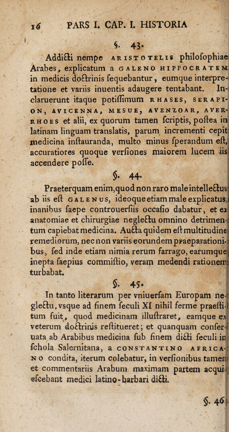 §• 43* AddiOii nempe Aristotelis philofophiae Arabes, explicatum a galeno Hippocratem in medicis doftrinis fequebantur, eumque interpre¬ tatione et variis inuentis adaugere tentabant. In¬ claruerunt itaque potiffimum rhases, Serapi¬ on, AVICENNA, MESUE, AVEN10AR, AVER- rho es et alii, ex quorum tamen fcriptis, poftea in latinam linguam translatis, parum incrementi cepit: medicina inftauranda, multo minus fperandum eft,: accuratiores quoque verfiones maiorem lucem iis- accendere poffe. $• 44* Praeterquam enim,quod non raro male intelle&us: ab iis efl galenus, ideoqueetiam male explicatus,j inanibus faepe controuerfiis occafio dabatur, et ex anatomiae et chirurgiae negleftu omnino detrimen' tum capiebat medicina. Aufta quidem eft multitudine remediorum, nec non variis eorundem praeparationi-1 bu$> fed inde etiam nimia rerum farrago, earumque: inepta faepius commiftio, veram medendi rationem: turbabat. §. 45* In tanto literarum per vniuerfam Europam ner gle&u, vsque ad finem feculi XI nihil ferme praelii! tum fuit , quod medicinam illuftraret, earnque ex veterum doHriais reftitueret; et quanquam conferi nata ab Arabibus medicina fub finem di£ti feculi in fchola Salernitana, a Constantino africa-; n o condita, iterum colebatur, in verfionibus tamen et commentariis Arabum maximam partem aequi? dicebant medici latino-barbari di£k