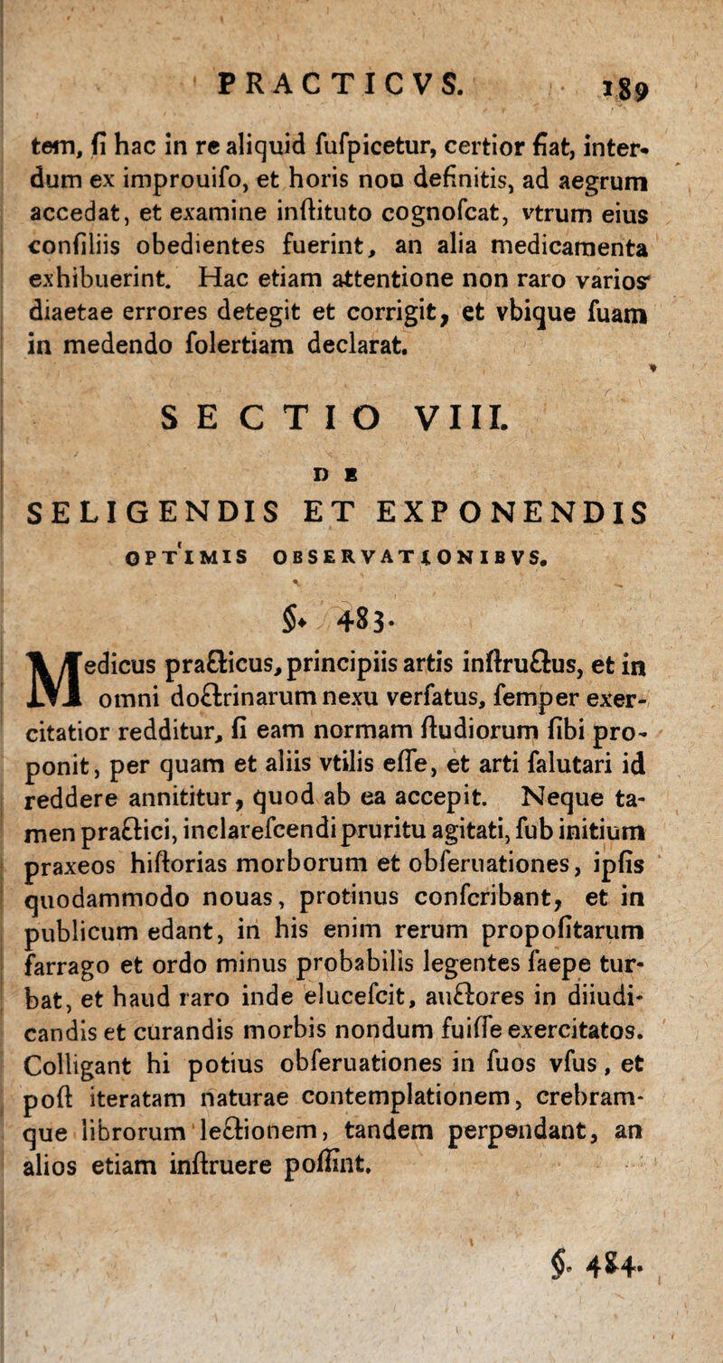 tem, fi hac in re aliquid fufpicetur, certior fiat, inter¬ dum ex improuifo, et horis nou definitis, ad aegrum accedat, et examine inftituto cognofcat, vtrum eius confiliis obedientes fuerint, an alia medicamenta exhibuerint Hac etiam attentione non raro varios* diaetae errores detegit et corrigit, et vbique fuam in medendo folertiam declarat. SECTIO VIII. D E SELIGENDIS ET EXPONENDIS OPTIMIS OBSERVATIONIBVS. y 483- Medicus pra&icus, principiis artis inftruftus, et in omni doflrinarumnexu verfatus, femper exer¬ citatior redditur, fi eam normam Rudiorum fibi pro¬ ponit, per quam et aliis vtilis effe, et arti falutari id reddere annititur, quod ab ea accepit. Neque ta¬ men pra&ici, inclarefcendipruritu agitati, fub initium praxeos hiftorias morborum et obleruationes, ipfis quodammodo nouas, protinus confcribant, et in publicum edant, in his enim rerum propofitarum farrago et ordo minus probabilis legentes faepe tur¬ bat, et haud raro inde elucefcit, auftores in diiudi- candis et curandis morbis nondum fuiffe exercitatos. Colligant hi potius obferuationes in fuos vfus, et poft iteratam naturae contemplationem, crebram- que librorum leffionem, tandem perpendant, an alios etiam inftruere poffint. $- 4*4-