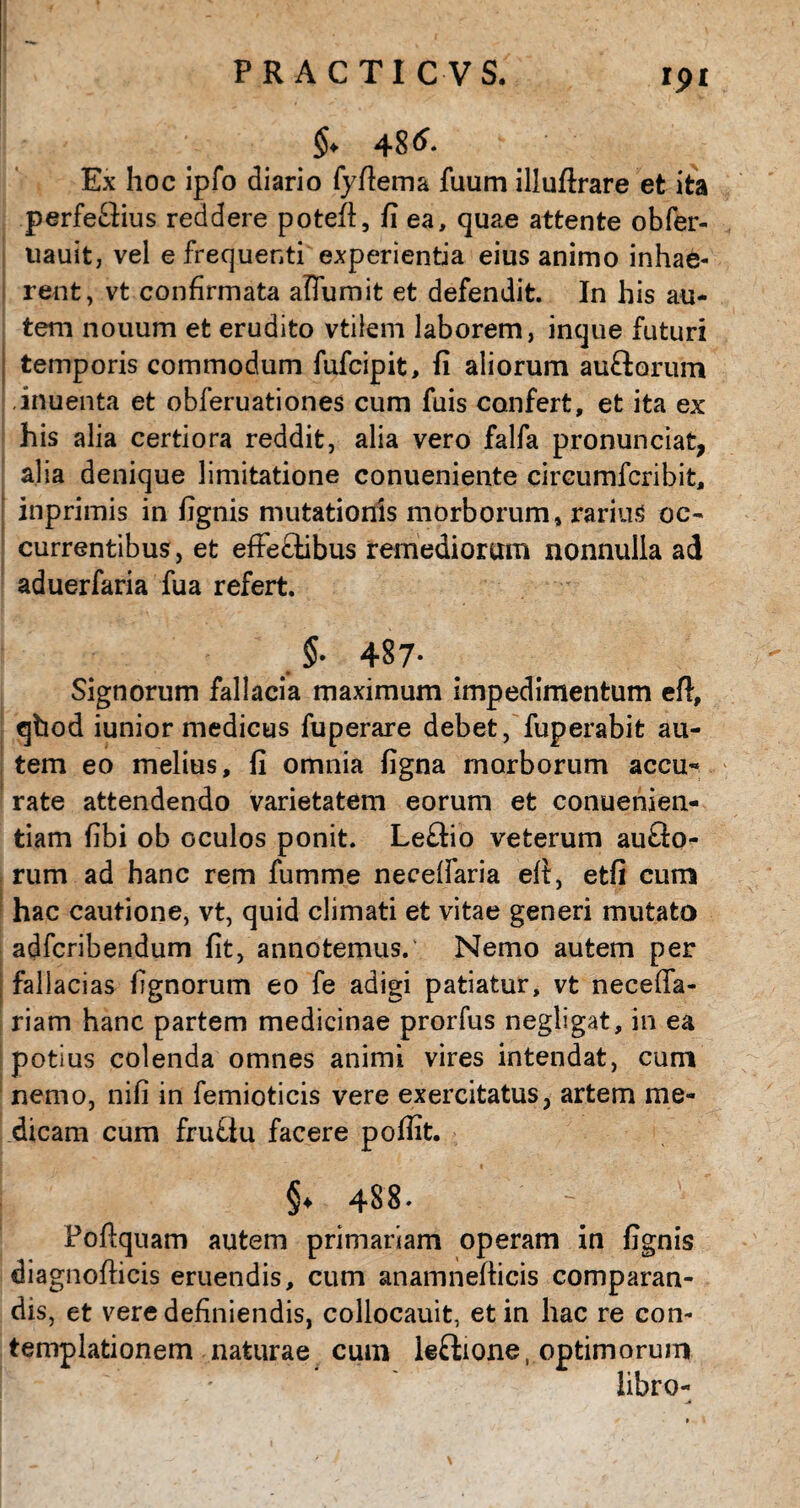 ipi $♦ 48^ Ex hoc ipfo diario fyfiema fuum illuftrare et ita perfeflius reddere potefl, fi ea, quae attente obfer- uauit, vel e frequenti experientia eius animo inhae¬ rent, vt confirmata aflumit et defendit. In his au¬ tem nouum et erudito vtilem laborem, inque futuri temporis commodum fufcipit, fi aliorum auftorum inuenta et obferuationes cum fuis confert, et ita ex his alia certiora reddit, alia vero falfa pronunciat, alia denique limitatione conueniente circumfcribit, inprimis in fignis mutationis morborum, rarius oc¬ currentibus, et efFe£tibus remediorum nonnulla ad aduerfaria fu a refert. 487* Signorum fallacia maximum impedimentum eft, qhod iunior medicus fuperare debet, fuperabit au¬ tem eo melius, fi omnia figna morborum accu~ rate attendendo varietatem eorum et conuenien- tiam fibi ob oculos ponit. Leftio veterum auflo- rum ad hanc rem fumme neeelfaria efi, etfi cum hac cautione, vt, quid climati et vitae generi mutato adfcribendum fit, annotemus. Nemo autem per fallacias fignorum eo fe adigi patiatur, vt necefia- riam hanc partem medicinae prorfus negligat, in ea potius colenda omnes animi vires intendat, cum nemo, nifi in femioticis vere exercitatus, artem me¬ dicam cum fru£tu facere poffit. §♦ 488» Poftquam autem primariam operam in fignis diagnofticis eruendis, cum anamnefticis comparan¬ dis, et vere definiendis, collocauit, et in hac re con¬ templationem naturae cum leftione, optimorum libro-