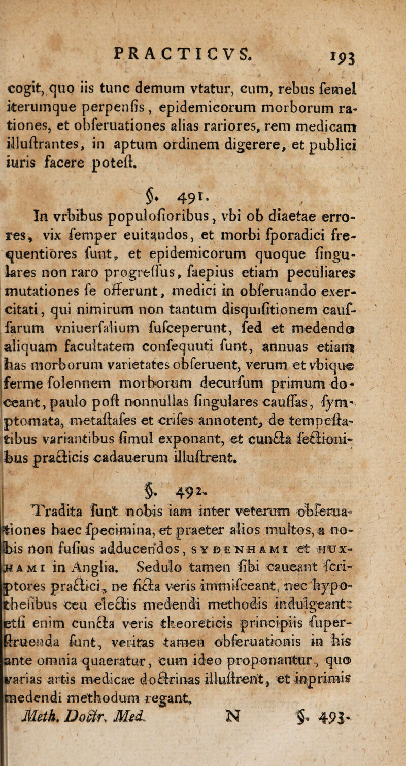 ip3 cogit, quo iis tunc demum vtatur, cum, rebus femel iterumque perpenfis, epidemicorum morborum ra¬ tiones, et obferuationes alias rariores, rem medicam illuftrantes, in aptum ordinem digerere, et publici iuris facere potefl. $♦ 49 rv _ . In vrbibus populofioribus, vbi ob diaetae erro¬ res, vix femper euitandos, et morbi fporadici fre- quentiores funt, et epidemicorum quoque lingu¬ lares non raro progreffus, faepius etiam peculiares mutationes fe offerunt, medici in obferuando exer¬ citati , qui nimirum non tantum disquifitionem cauf- farum vniuerfalium fufceperunt, fed et medendo aliquam facultatem confequtiti funt, annuas etiam lias morborum varietates obferuent, verum et vbique ferme folennem morborum decurfum primum do¬ ceant, paulo pofl nonnullas lingulares caudas, fym- p tornat a, metaflafes et crifes annotent, de temp effa¬ tibus variantibus limul exponant, et cunQa feflioni- bus praflicis cadauerum illuftrent. §. 492. Tradita funt nobis iam inter veterum obfema- itiones haec fpecimina, et praeter alios multos, a no- H>is non fufius adducendos, sydenhami et hux- a m i in Anglia. Sedulo tamen fibi caueant feri- fptores praefici^ ne hcfa veris immifeeant, nec hypo- fcheilbus ceu eleefis medendi methodis induigeant: ptli enim cunffa veris tk eo reti cis principiis fuper- Rruenda funt, veritas tamen obferuationis in his ante omnia quaeratur, Cum ideo proponantur , qu® rarias artis medicae doffrinas illuifrent , et iop rimis medendi methodum regant, Meth, Dodtr; Med, N & 491-