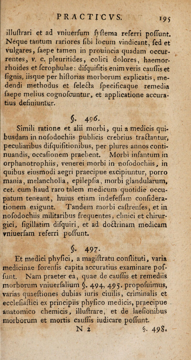 illudrari et ad vniuerfum f} dema referri poffunt. Neque tantum rariores (ibi locum vindicant, fed et vulgares, faepe tamen in prouincia quadam occur¬ rentes, v. c. pleuritides, colici dolores, haemor¬ rhoides et fcrophulae: difquifitis enim veris caudis et %nis, iisque per hidorias morborum explicatis, me¬ dendi methodus et felefta fpeeificaque remedia faepe melius cognofcuntur, efc applicatione accura¬ tius definiuntur. $• 4 96. Simili ratione et alii morbi, qui a medicis qui¬ busdam in nofodochiis publicis crebrius traclantur, peculiaribus difquifitionibus, per plures annos conti¬ nuandis, occafionem praebent. Morbi infantum in orphanotrophiis, venerei morbi in nofodochiis, in quibus eiusmodi aegri praecipue excipiuntur, porro mania, melancholia, epilepfia, morbi glandularum, cet. cum haud raro talem medicum quotidie occu¬ patum teneant, huius etiam indefelTam confidera- tionem exigunt. Tandem morbi cadrenfes, et in nofodochiis militaribus frequentes, clinici et chirur¬ gici, figillatim difquiri, et ad doftrinam medicam vniuerfam referri poffunt. $• 497- Et medici phyfici, a magiftratu condituti, varia medicinae forenfis capita accuratius examinare pof¬ funt. Nam praeter ea, quae de caudis et remediis morborum vniuerfalium §. 494, 495. propofuimus, varias quaqdiones dubias iuris ciuilis, criminalis et ecclefiadici ex principiis phyfico medicis, praecipue anatomico chemicis, illuftrare, et de Jaeuonibus morborum et mortis cauffis iudicare poffunt.