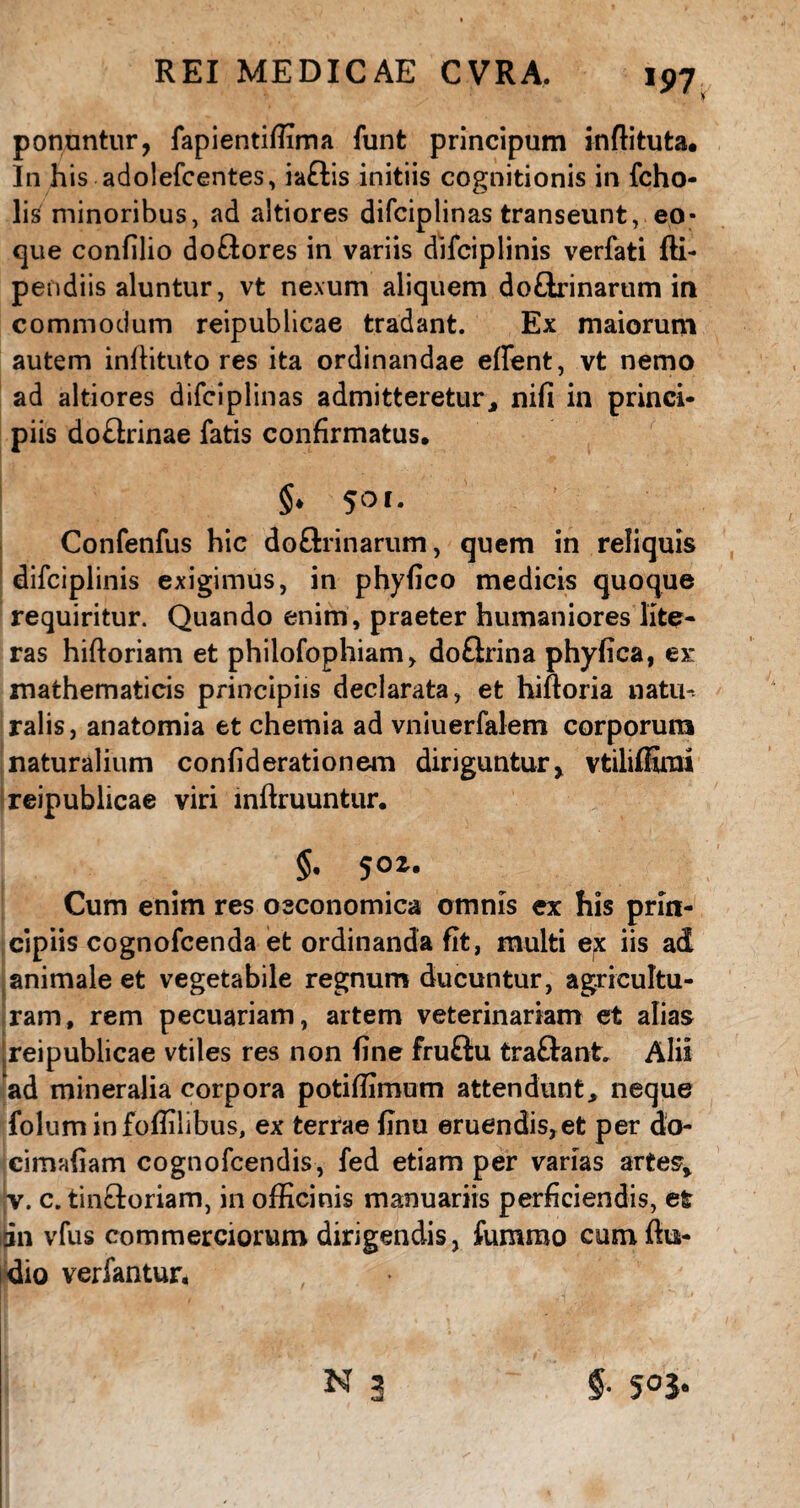 *97, ponuntur, fapientiffima funt principum inftituta. In his adolefcentes, iaftis initiis cognitionis in fcho- lis minoribus, ad altiores difciplinas transeunt, eo- que confilio doftores in variis difciplinis verfati fli- pendiis aluntur, vt nexum aliquem doftrinarum in commodum reipublicae tradant. Ex maiorum autem inffituto res ita ordinandae effent, vt nemo ad altiores difciplinas admitteretur » nifi in princi¬ piis do£trinae fatis confirmatus. §* 50f* Confenfus hic doSrinarum, quem in reliquis difciplinis exigimus, in phyfico medicis quoque requiritur. Quando enim, praeter humaniores lite- ras hiftoriam et philofophiam, doflrina phyfica, ex: mathematicis principiis declarata, et hiftoria natu-, ralis, anatomia et chemia ad vniuerfalem corporum naturalium confiderationem diriguntur, vtilifiimi reipublicae viri inftruuntur. §, 50 z. Cum enim res oeconomica omnis ex his prin¬ cipiis cognofcenda et ordinanda fit, multi ex iis ad animale et vegetabile regnum ducuntur, agricultu¬ ram, rem pecuariam, artem veterinariam et alias reipublicae vtiles res non fine fruftu traftant. Alii ‘ad mineralia corpora potifiimum attendunt, neque folum infoffilibus, ex terrae finu eruendis, et per do- cimafiam cognofcendis, fed etiam per varias artes» jv. c. tin&oriam, in officinis manuariis perficiendis, et 311 vfus commerciorum dirigendis, fummo cum {lu¬ dio verfantur.