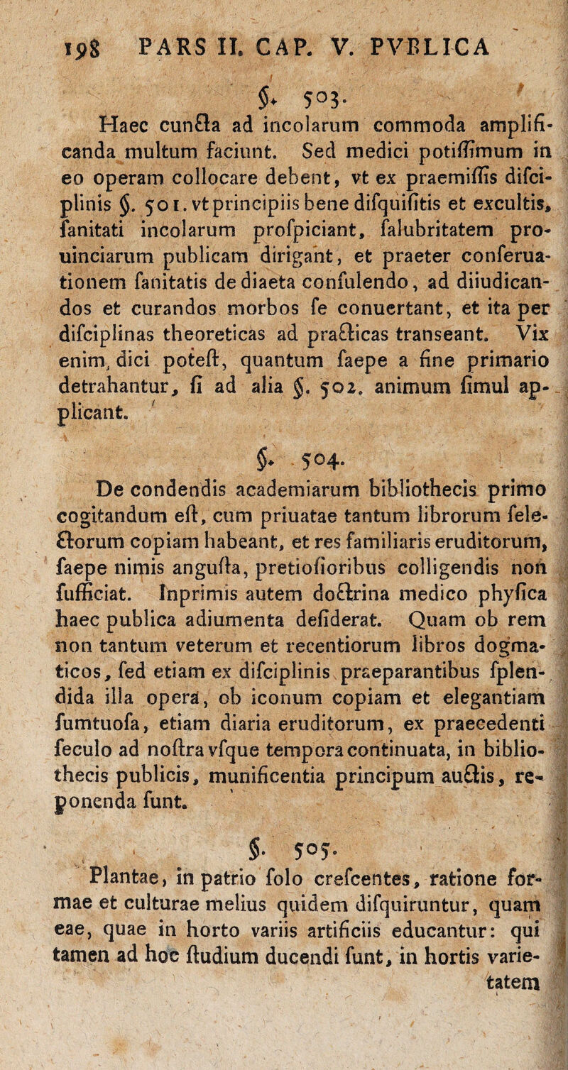 $. 503. Haec cunfla ad incolarum commoda amplifi¬ canda multum faciunt. Sed medici potiffimum in eo operam collocare debent, vt ex praemiffis difci- plinis §. 501. vt principiis bene difquifitis et excultis, fanitati incolarum profpiciant, falubritatem pro- uinciarum publicam dirigant, et praeter conferua- tionem fanitatis de diaeta confidendo, ad diiudican- dos et curandos morbos fe conuertant, et ita per difciplinas theoreticas ad prafficas transeant. Vix enim, dici poteft, quantum faepe a fine primario detrahantur, fi ad alia §. 502. animum fimul ap¬ plicant. 504- De condendis academiarum bibliothecis primo cogitandum eft, cum priuatae tantum librorum fele- £lorum copiam habeant, et res familiaris eruditorum, faepe nimis angufla, pretiofioribus colligendis non fufficiat. Inprimis autem doflrina medico phyfica haec publica adiumenta defiderat. Quam ob rem non tantum veterum et recentiorum libros dogma¬ ticos, fed etiam ex difciplinis praeparantibus fplen- dida illa opera, ob iconum copiam et elegantiam fumtuofa, etiam diaria eruditorum, ex praecedenti feculo ad nofiravfque tempora continuata, in biblio¬ thecis publicis, munificentia principum au£tis, re^ ponenda funt. §• 5°5- Plantae, in patrio folo crefcentes, ratione for- mae et culturae melius quidem difquiruntur, quam eae, quae in horto variis artificiis educantur: qui tamen ad hoc ftudium ducendi funt, in hortis varie¬ tatem