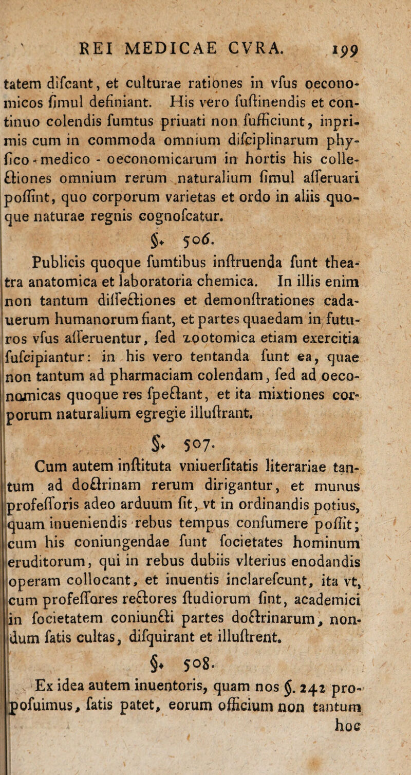 199 tatem difcant, et culturae rationes in vius oecono¬ micos fimul definiant. His vero fufiinendis et con¬ tinuo colendis fumtus priuati non fufficiunt, inpri- mis cum in commoda omnium difciplinarum phy- fico-medico - oeconomicarum in hortis his colle- ftiones omnium rerum naturalium fimul afferuan pofiint, quo corporum varietas et ordo in aliis quo¬ que naturae regnis cognofcatur. §♦ 5°^* Publicis quoque fumtibus inftruenda funt thea¬ tra anatomica et laboratoria chemica. In illis enim non tantum difietliones et demonftrationes cada- uerum humanorum fiant, et partes quaedam in futu¬ ros vfus aiferuentur, fed zootomica etiam exercitia fufcipiantur: in his vero tentanda funt ea, quae non tantum ad pharmaciam colendam, fed ad oeco¬ nomicas quoque res fpe&ant, et ita mixtiones cor¬ porum naturalium egregie iiluftrant. I §* 507- Cum autem inftituta vniuerfitatis literariae tan¬ tum ad doflrinam rerum dirigantur, et munus profefloris adeo arduum fit, vt in ordinandis potius, quam inueniendis rebus tempus confumere pofiit; cum his coniungendae funt focietates hominum eruditorum, qui in rebus dubiis vlterius enodandis operam collocant, et inuentis inclarefcunt, ita vt, ; cum profeffores reftores fludiorum fint, academici \in focietatem coniun&i partes do&rinarum, non¬ dum fatis cultas, difquirant et illuftrent. §♦ 5°S- s Ex idea autem inuentoris, quam nos §. 242 pro- pofuimus, fatis patet, eorum officium non tantum hoc