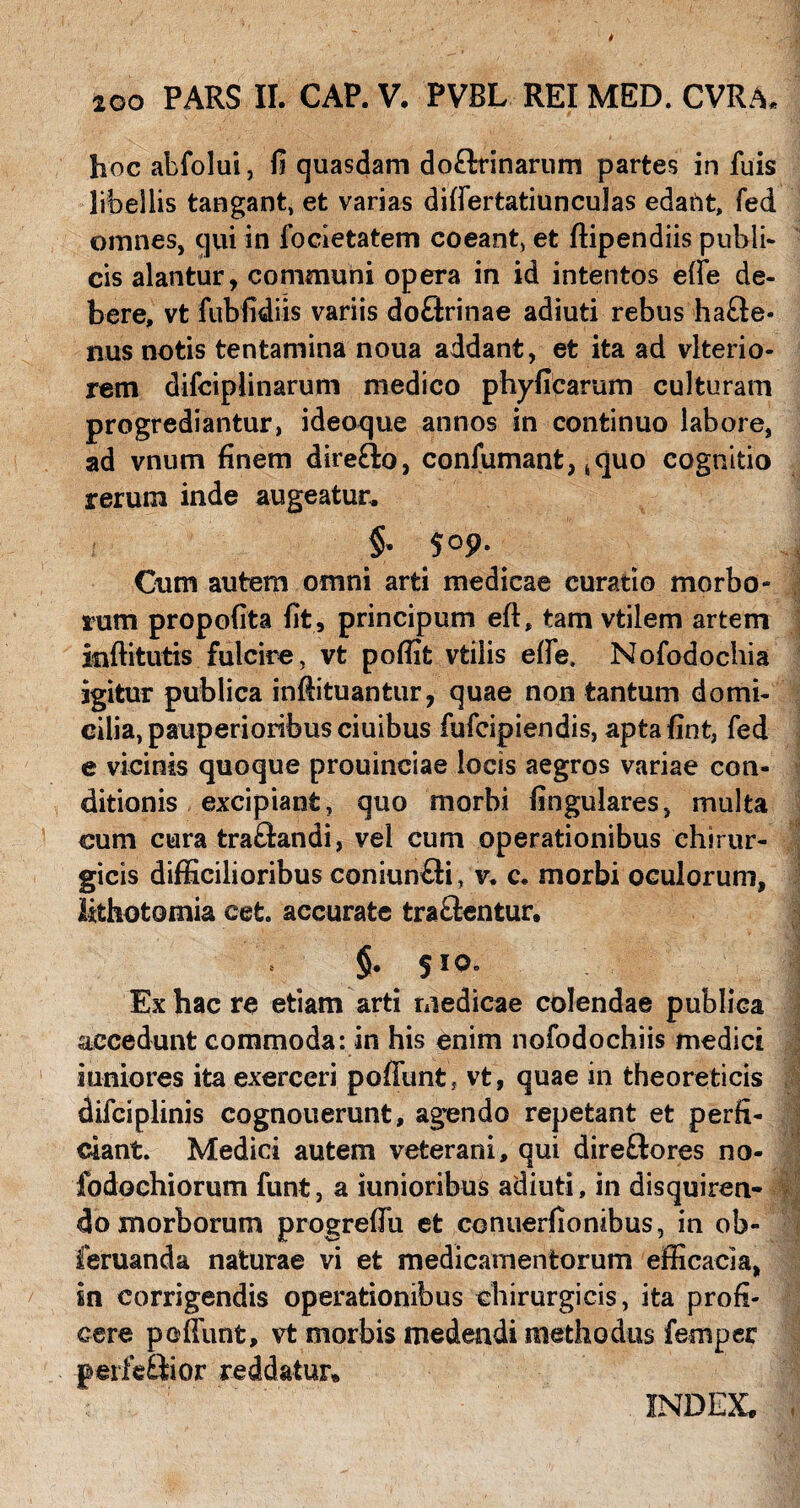 t 200 PARS II. CAP. V. PVBL REI MED. CVRA* hoc abfolui, fi quasdam doftrinarum partes in fuis libellis tangant, et varias differtatiunculas edaftt, fed omnes, qui in focletatem coeant, et ftipendiis publi- cis alantur, communi opera in id intentos effe de¬ bere, vt fubfidiis variis doftrinae adiuti rebus hafte- nus notis tentamina noua addant, et ita ad vlterio- rem difciplinarum medico phyficarum culturam progrediantur, ideoque annos in continuo labore, ad vnum finem dire&o, coniumant, 6quo cognitio rerum inde augeatur. §. 509. Cum autem omni arti medicae curatio morbo¬ rum propofita fit , principum eft, tam vtilem artem inftitutis fulcire, vt pofiifc vtilis effe. Nofodochia igitur publica inftituanfcur, quae non tantum domi¬ cilia, pauperioribus ciuibus fufcipiendis, aptafint, fed e vicinis quoque prouinciae locis aegros variae con¬ ditionis excipiant, quo morbi lingulares, multa cum cura tra£iandi, vel cum operationibus chirur¬ gicis difficilioribus coniun£ti, v. c. morbi oculorum, lithotomia cefc. accurate tractentur, §• 510. Ex hac re etiam arti medicae colendae publica accedunt commoda: in his enim nofodochiis medici juniores ita exerceri poffunt, vt, quae in theoreticis difciplinis cognouerunt, agendo repetant et perfi¬ ciant. Medici autem veterani, qui direftores no- fodochiorum funt, a binioribus adiuti, in disquiren¬ do morborum progreffii et conuerfionibus, in ob» feruanda naturae vi et medicamentorum efficacia, in corrigendis operationibus chirurgicis, ita profi¬ cere peffunt, vt morbis medendi methodus femper peife£iior reddatur» INDEX,