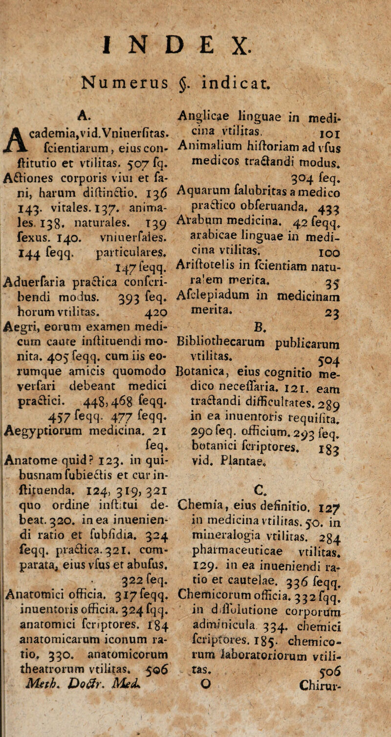 Numerus §. indicat. A. Academia,vid.Vniuerfitas. fcientiarnm, eius con- ftitutio et vtilitas. 507 fq. Aftiones corporis viui et fa¬ ni, harum diftin&io. 136 143. vitales. 137, anima¬ les. 138, naturales. T39 fexus. 140. vniuerfales. 144 feqq. particulares. I47feqq. Aduerfaria praefica confcri- bendi modus. 393 feq. horum vtilitas. 420 Aegri, eorum examen medi¬ cum caute inftituendi mo¬ nita. 405 feqq. cum iis eo- rumque amicis quomodo verfari debeant medici praefici. 448,468 feqq. 457 feqq. 477 feqq. Aegyptiorum medicina. 21 feq. Anatome quid? 123. in qui¬ busnam fubiedis et curin- ftituenda, 124,319,321 quo ordine inffitui de¬ beat. 320. in ea inuenien- di ratio et fubfidia. 324 feqq. praefica. 321. ccm- parata; eius vfus et abufus, 322 feq. 'Anatomici officia. 3i7feqq. inuentoris officia. 324 fqq. anatomici fcnptores. 184 anatomicarum iconum ra¬ tio. 330. anatomicorum theatrorum vtilitas. 506 Meth. Do&r. Me<L Anglicae linguae in medi¬ cina vtilitas. 101 Animalium hifforiam ad vfus medicos tra&andi modus. 304 feq. Aquarum falubritas a medico pra&ico obferuanda. 433 Arabum medicina. 42 feqq. arabicae linguae in medi¬ cina vtilitas. xoo Ariftotelis in fcientiam natu- ra!em merita. 3^ Afclepiadum in medicinam merita. 23 B. Bibliothecarum publicarum vtilitas. ^04 Botanica, eius cognitio me¬ dico neceflaria. 121. eam tra&andi difficultates. 289 in ea inuentoris requifita. 290 feq. officium. 293 feq. botanici fcriptores, igg vid. Plantae. Chemia, eius definitio. 127 in medicina vtilitas. 50. in mineralogia vtilitas. 284 pharmaceuticae vtilitas. 129. in ea inueniendi ra- ^ tio et cautelae. 336 feqq, Chemicorum officia. 332 fqq. in difluiutione corporum adminicula 334. chemici fcriptores. 185. chemico¬ rum laboratoriorum vcili- tas. 5-06 O Chirur-
