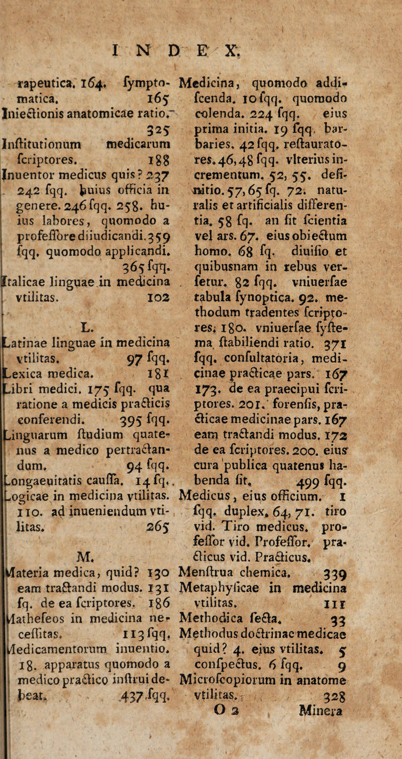 rapeutica, 164. fympto- matica, 165 Inie&ionis anatomicae ratior 325 Inftitutionum medicarum fcriptores. 188 Inuentor medicus quis? 237 . 242 fqq. huius officia in genere. 246 fqq. 258. hu¬ ius labores, quomodo a profefforediiudicandi.359 fqq, quomodo applicandi, 365 fqq. Italicae linguae in medicina ! vtilitas. 102 tL. atinae linguae in medicina vtilitas. 97 fqq* exica medica. IS X ibri medici. 175 fqq. qua ratione a medicis pra&icis conferendi. 395 fqq* (Linguarum ftudium quate¬ nus a medico pertractan¬ dum, 94 fqq. -ongaeuitatis cauffa. 14 fq,. Logicae in medicina vtilitas. O V # lio. ad inueniendum vti¬ litas, 265 ! M. Materia medica, quid? 130 eam traftandi modus. 131 fq. de ea fcriptores, 186 dathefeos in medicina ner ceffitas, 113 fqq. Medicamentorum inuentio, 18. apparatus quomodo a medico pra&ico inftrui de¬ beat, . ,437 .fqq. Medicina, quomodo addi- fcenda. iofqq. quomodo colenda. 224 fqq. eius prima initia. 19 fqq. bar¬ baries, 42 fqq. reftaurato- res*46,48 fqq- vlteriusin¬ crementum. 52, 55. defi¬ nitio. 57,65 fq. 72. natu¬ ralis et artificialis differen¬ tia. 58 fq- an fit fcientia vel ars. 67. eius obi ecfum homo. 68 fq- diuifio et quibusnam in rebus ver- fetur. 82 fqq. vniuerfae tabula fynoptica. 92. me¬ thodum tradentes fcripto¬ res; 180. vniuerfae fyfte- ma ftabiliendi ratio. 371 fqq. confultatoria, medi¬ cinae prafticae pars. 167 173, de ea praecipui fcri- ptores. 201. forenfis, pra¬ eficae medicinae pars. 167 eam tra&andi modus. 172 de ea fcriptores, 200. eiusr cura publica quatenus ha¬ benda fit, 499 fqq. Medicus, eius officium. 1 fqq, duplex, 64, 71. tiro vid. Tiro medicus, pro- feffor vid. Profeffor. pra« £licus vid. Pra&icus, Menftrua chemica, 339 Metaphyiicae in medicina vtilitas, 11 r Methodica fe£!a. 33 Methodus do&rinac medicae quid? 4. eius vtilitas. 5 confpecius. 6 fqq. 9 Microfeopiorum in anatome vtilitas. 328 O 2 Minera