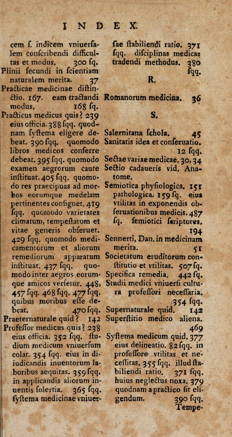 cem f. indicem vniuerfa- lem confcribendi difficul¬ tas et modus. 300 fq. Plinii fecundi in fcientiam naturalem merita. 37 Pra&ic&e medicinae diftin- &io. 167. eam tra&andi modus. l6g fq. Pra&icus medicus quis? 239 eius officia. 388 fqq. quod¬ nam fyftema eligere de¬ beat. 390 fqq,. quomodo libros medicos conferre debeat. 395 fqq. quomodo examen aegrorum caute inftituat.405 fqq. quomo¬ do res praecipuas ad mor¬ bos eorumque medelam pertinentes confignet. 419 fqq. quomodo varietates climatum, tempeftatum et vitae generis obferuet. 429 fqq. quomodo medi¬ camentorum et aliorum remediorum apparatum inftituat. 437 fqq. quo¬ modo inter aegros eorum¬ que amicos verfetur. 448» 457 fqq- 468fqq- 477 fqq- quibus moribus elTe de¬ beat. 470 fqq. Praeternaturale quid ? 142 Profeffor medicus quis? 238 eius officia. 352 fqq. ftu- dium medicum vniuerfum colat. 354 fqq. eius in di- iudicandis inuentorum la¬ boribus aequitas. 359 fqq, in applicandis aliorum in- uentis folertia. 365 fqq. fyftema medicinae vniuer- fae ftabiliendi ratio. 371 fqq. difciplinas medica? tradendi methodus, 380 Romanorum medicina. 36 S. Salernitana fchola. 45 Sanitatis idea et conferuatio. 12 fqq. Se&ae variae medicae. 30,34 Se&io cadaueris vid. Ana- tome. Semiotica phyfiologica, 151 pathologica. 159 fq, eius vtilitas in exponendis ob- feruationibus medicis. 487 fq. femiotici fiiriptores. 194 Sennerti, Dan, in medicinam merita. 51 Societatum eruditorum con- ftitutio et vtilitas. 507 fq. Specifica remedia. 442 fq. Studii medici vniuerfi cultu¬ ra profefiori neceflaria. 354 fqq. Supernaturale quid. 142 Superftitio medico aliena. 469 Syftema medicum quid. 377 eius delineatio. 82 fqq. in profeflbre vtilitas et ne- ceffitas, 355 fqq, illud fta- biliendi ratio. 371 fqq. huius negle&us noxa. 379 quodnam apra&ico fit eli¬ gendum, 390 fqq, Tempe-