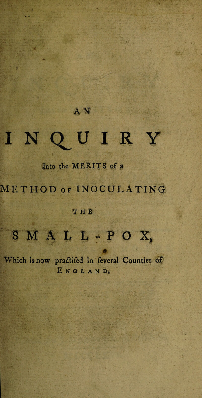 7 A N I N Q^U I R Y Into the MERITS of $ METHOD of INOCULATING THE S M A L L - P O X, 0 Which is now pra&ifed in feveral Counties of England*