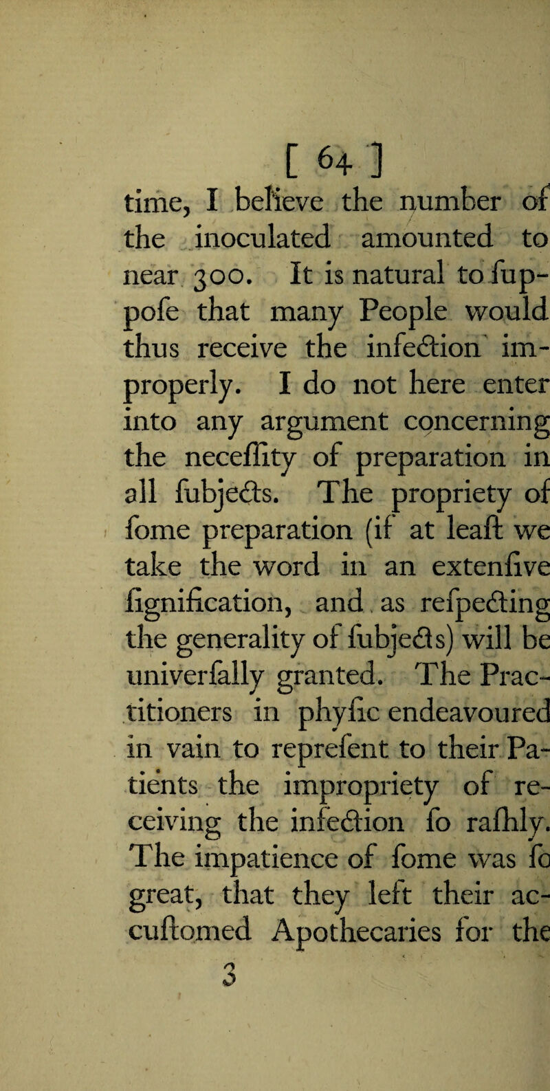 time, I believe the number of the inoculated amounted to near 300. It is natural to fup- pofe that many People would thus receive the infection im¬ properly. I do not here enter into any argument concerning the neceffity of preparation in all fubjeds. The propriety of fome preparation (if at leaft we take the word in an extenfive fignification, and as refpeding the generality of fubjeds) will be uni verbally granted. The Prac¬ titioners in phyfic endeavoured in vain to reprefent to their Pa¬ tients the impropriety of re¬ ceiving the infedion fo rafhly. The impatience of fome was fo great, that they left their ac- cuffomed Apothecaries for the