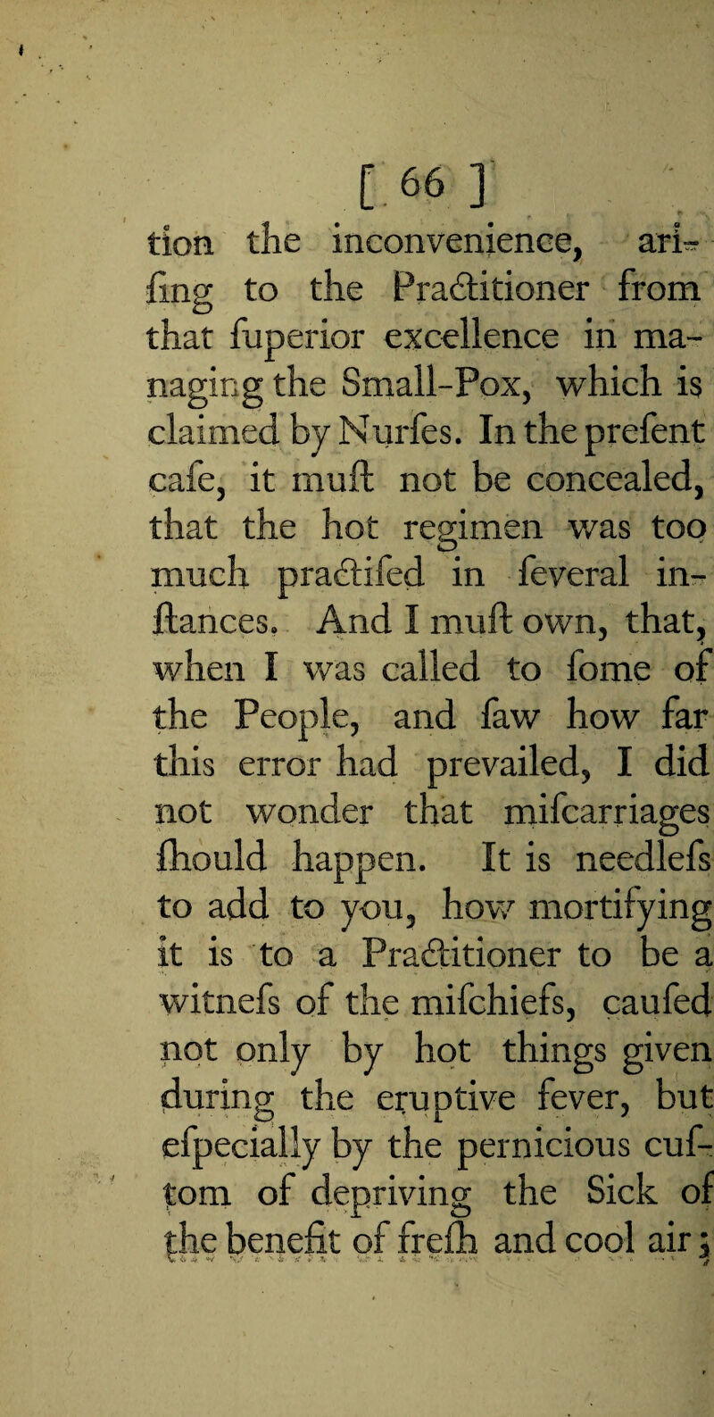 tion the inconvenience, ari- fing to the Practitioner from that fuperior excellence in ma¬ naging the Small-Pox, which is claimed by Murfes. In the prefent cafe, it muft not be concealed, that the hot regimen was too much praCtifed in feveral in- ftances. And I muft own, that, when I was called to fome of the People, and faw how far this error had prevailed, I did not wonder that mifcarriages fhould happen. It is needlefs to add to you, how mortifying it is to a Practitioner to be a witnefs of the mifchiefs, caufed not only by hot things given during the eruptive fever, but efpecially by the pernicious cuf- tom of depriving the Sick of the benefit of frefh and cool air 5 V vV 4 */ \s '*V s «• 3. Vr X V' ’ i- *\v'- . V < v. -..-‘A - * t g