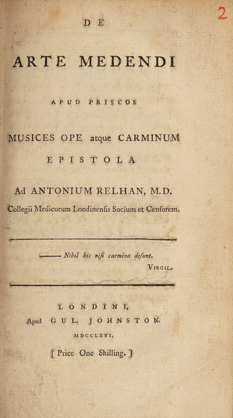 D E ARTE MEDENDI APUD PRISCOS MUSICES OPE atque CARMINUM EPISTOLA Ad ANTONIUM RELHAN, M.D. Collegii Medicorum Londinenfis Socium et Cenforem, Nihil hic niji carmina defunt. Virgil* WWf- L O N D I N I, Apud GUL. JOHNSTON. M D C CLXVI. [ Price One Shilling. ]