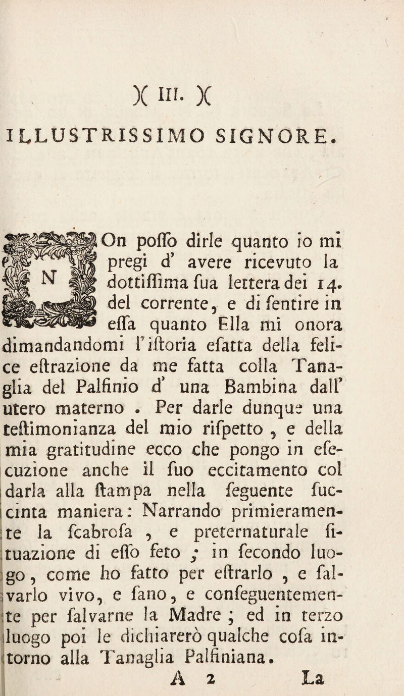 ILLUSTRISSIMO SIGNORE. On pofìò dirle quanto io mi pregi d’ avere ricevuto la dottiflìmafua lettera dei 14. del corrente, e di fentire in effa quanto Ella mi onora dimandandomi i’iftoria efatta della feli¬ ce eftrazione da me fatta colla Tana¬ glia del Palfìnio d’ una Bambina dall’ utero materno . Per darle dunque una teftimonianza del mio rifpetto , e della mia gratitudine ecco che pongo in efe- cuzione anche il fuo eccitamento col darla alla ftampa nella feguente fuc- cinta maniera: Narrando primieramen¬ te la fcabrofa , e preternaturale fi- tuazione di elio feto ; in fecondo luo¬ go , come ho fatto per e (trarlo , e fal- varlo vivo, e fano, e confeguentemen- te per falvarne la Madre ; ed in terzo luogo poi le dichiarerò qualche cofa in¬ torno alla Tanaglia Palfiniana. A 2 La