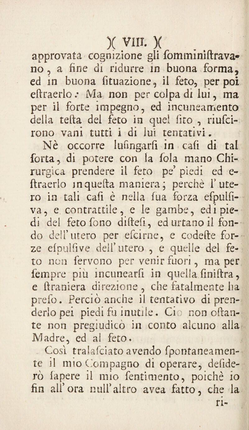 )( yn i* x approvata cognizione gli fomminiftrava- no, a fine di ridurre in buona forma, ed in buona Situazione, il feto, per poi eftraerlo .* Ma non per colpa di lui, ma per il forte impegno, ed incuneamento delia tetta del feto in quel Sito , riusci¬ rono vani tutti i di lui tentativi. Nè occorre lunngarfi in cali di tal forta, di potere con la fola mano Chi¬ rurgica prendere il feto pe’ piedi ed e- ftraerio in quella maniera; perchè i' ute¬ ro in tali cafi è nella fu a forza efpulfi- va, e contrattile, e le gambe, edi pie¬ di del feto fono dirteli, ed urtano il fon¬ do dell’utero per efcirne, e codette for¬ ze efpulfive dell’utero , e quelle del fe¬ to non fervono per venir fuori, ma per fempre più incunearfi in quella fmiftra, e ftraniera direzione , che fatalmente ha prefo. Perciò anche il tentativo di pren¬ derlo pei piedi foli nuti le. Ciò non ottan¬ te non pregiudicò in conto alcuno alla Madre, ed ai feto. Cosi tralafciato avendo fpontaneamen- te il aito Compagno di operare, deride¬ rò lapere il mio fentimento, poiché io fin all’ora nuli’altro avea fatto, che la ri-