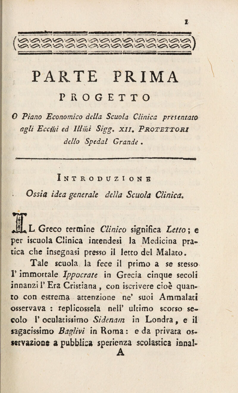 f VP-, ;«£P> V£>, \sSPi V£P, VPì ’t£>, V^ <P>. <£P> V2^ ^Pi ’<S?i ^ ’^Pi ••dP» PARTE PRIMA PROGETTO 0 Piano Economico della Scuola Clinica presentato agli Eccihì ed lllihi Sigg; ^//3 Protettori dello Spedai Grande • Introducionb Ossia idea generale della Scuola Clinica. M* L Greco termine Clinico significa £c//o ; e per iscuola Clinica incendesi la Medicina pra® tica che insegnasi presso il letto del Malato» Tale scuola la fece il primo a se stesso V immortale Ippocrate in Grecia cinque secoli innanzi I’ Era Cristiana , con iscrivere cioè quan» to con estrema attenzione ne’ suoi Ammalati osservava : replicossela nell’ ultimo scorso se¬ colo l’oculatissimo Sidenam in Londra, e il sagacissimo Bciglivi in Roma : e da privata os¬ servazione a pubblica sperienza scolastica innal- A