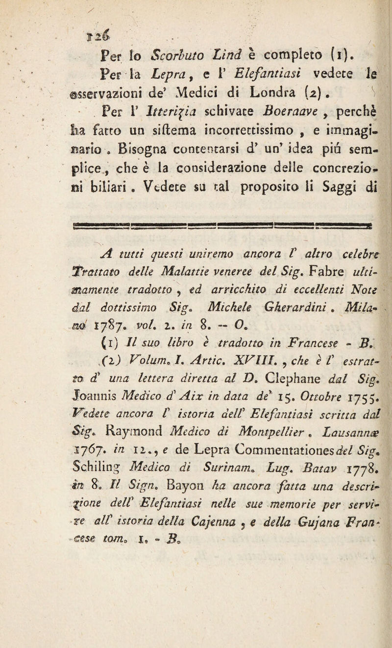 Per lo Scorbuto Lìnd è completo (i). Per la Lepra, e i’ Elefantiasi vedete le osservazioni de5 Medici di Londra (2) • Per T Itterizia schivate Boeraave > perchè ha fatto un siftema incorrettissimo , e immagi¬ nario » Bisogna contentarsi d’ un’ idea pia sem¬ plice , che è la considerazione delle concrezio¬ ni biliari . Vedete su tal proposito li Saggi di V A tutti questi uniremo ancora V altro celebre Trattato delle Malattie veneree del Sig. Fabre ulti¬ mamente tradotto , ed arricchito di eccellenti Note dal dottissimo Sig« Michele Gherardini . Mila« ad 1787. voL 2. in 8. — 0. (1) il suo libro è tradotto in Francese - B» (1) Folum^ /. Artic. XVIII. 9 che è V estrat¬ to d£ una lettera diretta al D. Clephane dal Sig. Joaimis Medico diAix in data de* 15. Ottobre 1755. ledete ancora V istoria dell5 Elefantiasi scritta dal Sig. Raymond Medico dì Montpellier. Lausannae 1767. in 12 M e de Lepra Commentationesd*/ Sig* Schiling Medico di Surìnam. Lug. Batav 1778. in 8. Il Sign» Bayon ha ancora fatta una descri¬ ttone deW Elefantiasi nelle sue memorie per servi¬ re alt istoria della Cajenna , e della Gujana Frati et se toma x» - J?0