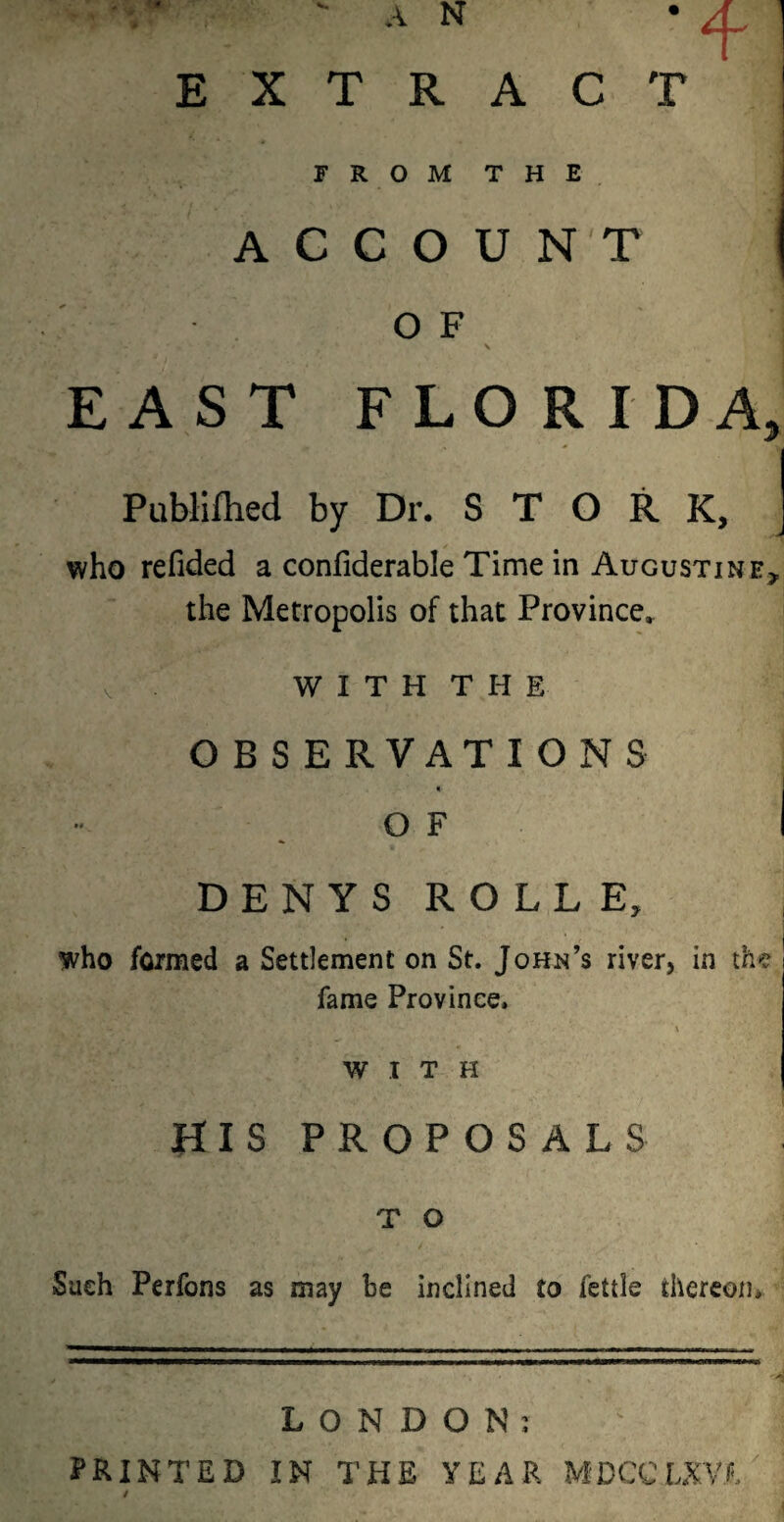 T ' EXTRACT FROM THE ACCOUNT O F EAST FLORIDA * Publiflied by Dr. STORK, who refided a confiderable Time in Augustine, the Metropolis of that Province, WITH THE OBSERVATIONS O F DENYS ROLL E who formed a Settlement on St. John’s river, in the fame Province. WITH HIS PROPOSALS T O Such Perfons as may be inclined to fettle thereon* LONDON; PRINTED IN THE YEAR MDCCLXVT /