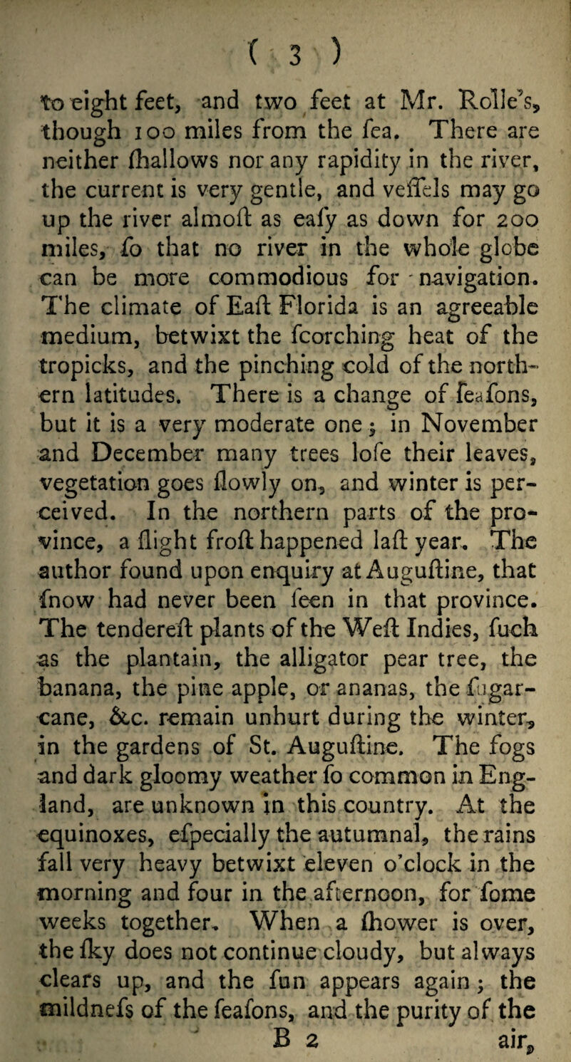 to eight feet, and two feet at Mr. Rolle’s, though ioo miles from the fea. There are neither (hallows nor any rapidity in the river, the current is very gentle, and veffds may go up the river almod as eafy as down for 200 miles, fo that no river in the whole globe can be more commodious for - navigation. The climate of Eaft Florida is an agreeable medium, betwixt the (torching heat of the tropicks, and the pinching cold of the north¬ ern latitudes. There is a change of feafons, but it is a very moderate one -3 in November and December many trees lofe their leaves, vegetation goes (lowly on, and winter is per¬ ceived. In the northern parts of the pro¬ vince, a (light frod happened lad year. The author found upon enquiry at Augudine, that fnow had never been leen in that province. The tendered plants of the Wed Indies, fuch as the plantain, the alligator pear tree, the banana, the pine apple, or ananas, the fugar- cane, &c. remain unhurt during the winter, in the gardens of St. Augudine. The fogs and dark gloomy weather fo common in Eng¬ land, are unknown in this country. At the equinoxes, efpecially the autumnal, the rains fall very heavy betwixt eleven o’clock in the morning and four in the afternoon, for fome weeks together. When a Ihower is over, the (ky does not continue cloudy, but always clears up, and the fun appears again ; the mildnefs of the feafons, and the purity of the B 2 air*