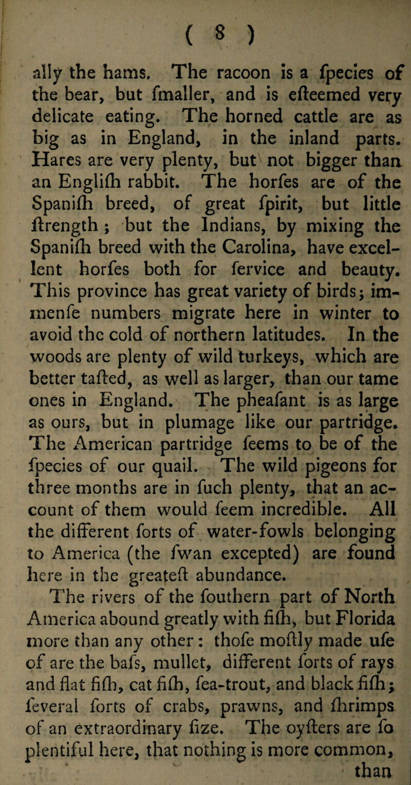 ally the hams. The racoon is a fpecies of the bear, but fmaller, and is efteemed very delicate eating. The horned cattle are as big as in England, in the inland parts. Hares are very plenty, but not bigger than an Englifh rabbit. The horfes are of the Spani£h breed, of great fpirit, but little flrength ; but the Indians, by mixing the Spanifh breed with the Carolina, have excel¬ lent horfes both for fervice and beauty. This province has great variety of birds; im- menfe numbers migrate here in winter to avoid the cold of northern latitudes. In the woods are plenty of wild turkeys, which are better tailed, as well as larger, than our tame ones in England. The pheafant is as large as ours, but in plumage like our partridge. The American partridge feems to be of the fpecies of our quail. The wild pigeons for three months are in fuch plenty, that an ac¬ count of them would feem incredible. All the different forts of water-fowls belonging to America (the fwan excepted) are found here in the greatefl abundance. The rivers of the fouthern part of North America abound greatly with fifh, but Florida more than any other: thofe moflly made ufe of are the bafs, mullet, different forts of rays and flat fifh, cat filh, fea-trout, and black fifh ; feveral forts of crabs, prawns, and fhrimps of an extraordinary fize. The oyfters are fo plentiful here, that nothing is more common, • than