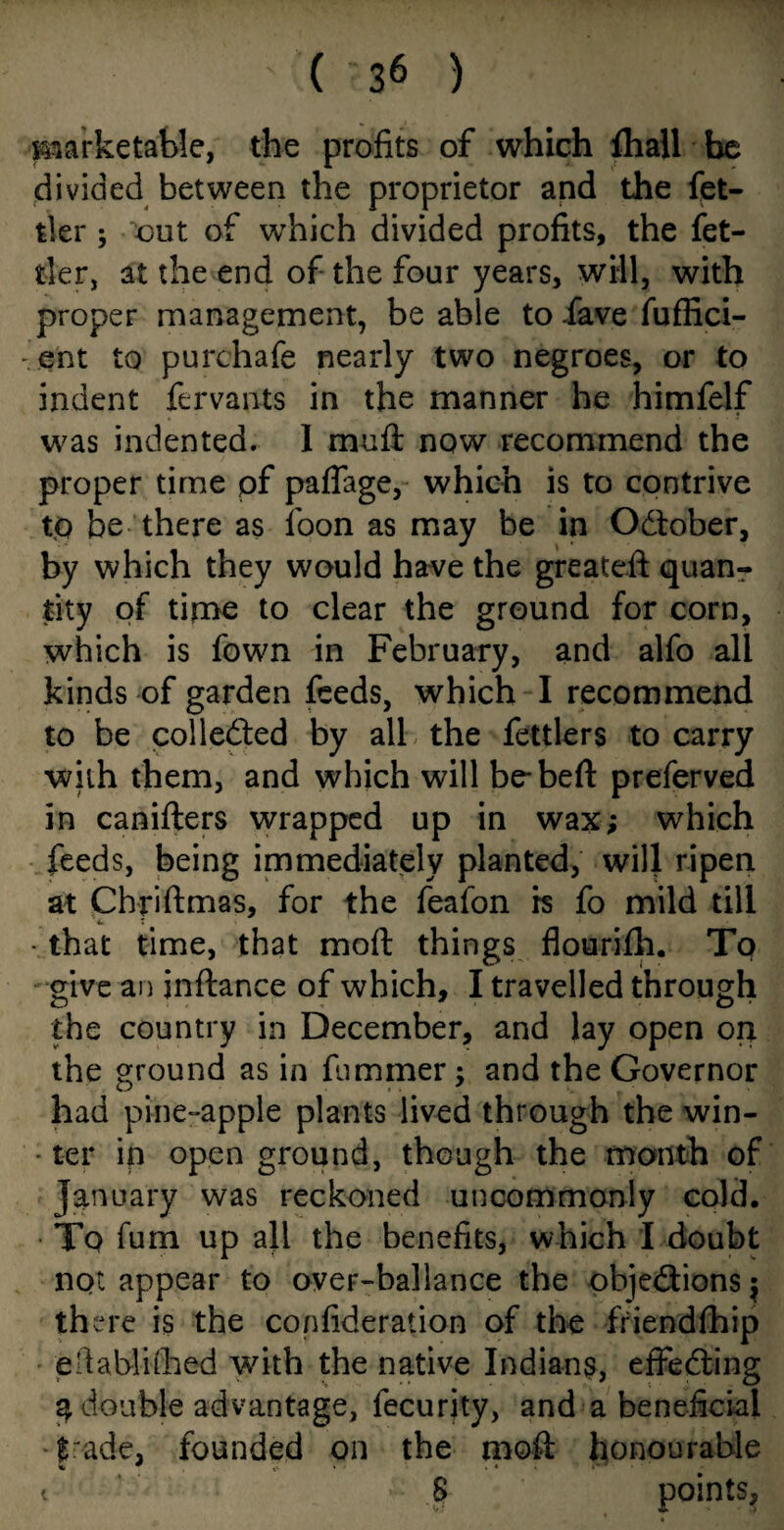 marketable, the profits of which {hall be divided between the proprietor and the fet- tler ; out of which divided profits, the fet- tler, at the end of the four years, will, with propeF management, be able to fave fuffici- - ent to purchafe nearly two negroes, or to indent fervants in the manner he himfelf was indented. 1 mull now recommend the proper time pf paflage, which is to contrive to be there as foon as may be in October, by which they would have the greateft quan¬ tity of time to clear the ground for corn, which is fown in February, and alfo all kinds of garden feeds, which I recommend to be collected by all the fettlers to carry with them, and which will be-bed: preferved in canifters wrapped up in wax; which feeds, being immediately planted, will ripen at Chriftmas, for the feafon is fo mild till 4*. T • that time, that moft things flourifh. To give an jnftance of which, I travelled through the country in December, and lay open on the ground as in fuminer; and the Governor had pine-apple plants lived through the win- ■ ter ip open ground, though the month of January was reckoned uncommonly cold. • Tq fum up all the benefits, which I doubt not appear to over-ballance the objections $ th ere is the confideration of the friendfhip eftablifhed with the native Indians, effecting 3 double advantage, fecurjty, and a beneficial f ade, founded on the mod: honourable t 8 P°ints,