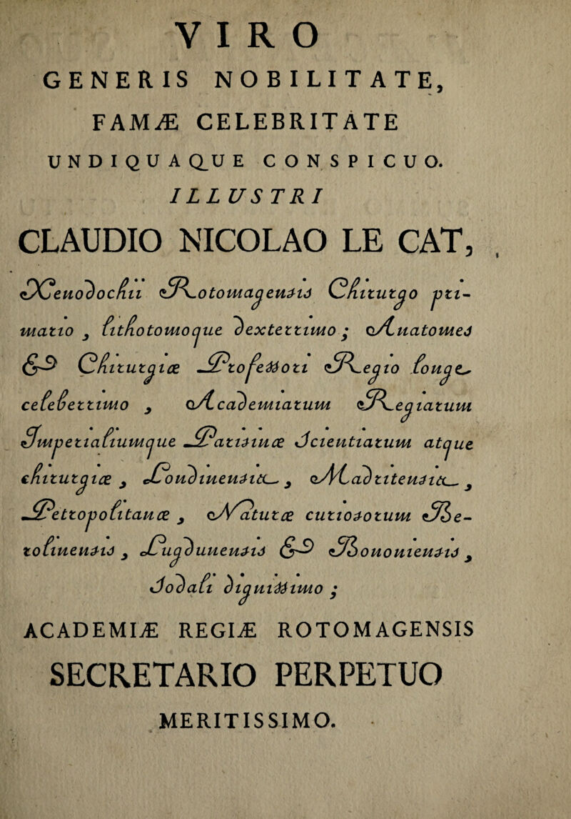 VIRO GENERIS NOBILITATE, FAMiE CELEBRITATE UNDIQUAQ.UE CONSPICUO. ILLUSTRI CLAUDIO NICOLAO LE CAT, rvQ -n p •• cn • rsp • Kjeuooocnii <0\.ototuacjeii3-u) y^nitut^o jjii- matio fitHotomocjue l)exteitimo • o/tuatomej 63 Gditut^ ice ~^?to^eteoti ^P^e^io fou^e^ cefefiettnuo oA.cac)emiatum i^P^ec^iatuiu 9, • /1 • ft ^pettaiiumcjue jS?ati^iuce dcieutiatum atcjue efiitutcjice 3 cCoudiueuaitL^ 3 «iM ^Petto^ofitance , oA^tutce cutiozotum 3he- tofiueuzw 3 jO*uphiueu£M 31 ououieuzij 3 Cobali (tiauvdiimo • ACADEMIA REGINE ROTOMAGENSIS SECRETARIO PERPETUO MERITISSIMO.