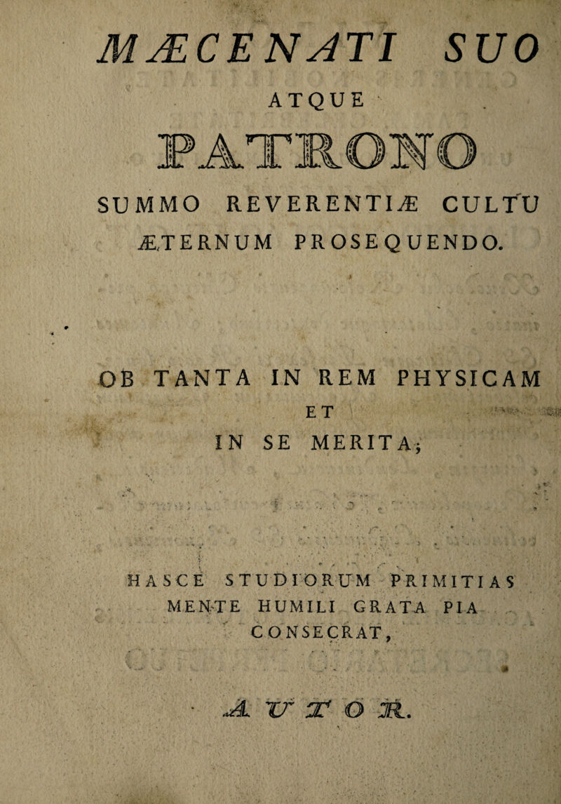 MACEN ATI SUO ATQUE SUMMO REVERENTIA CULTU STERNUM PROSEQUENDO. OB TANTA IN REM PHYSICAM ET IN SE MERITA; * * > ‘ “ HA Sci STUDIORUM PRIMITIAS MENTE HUMILI GRATA PIA CONSECRAT, • JL. Tf 2* O 2EI.