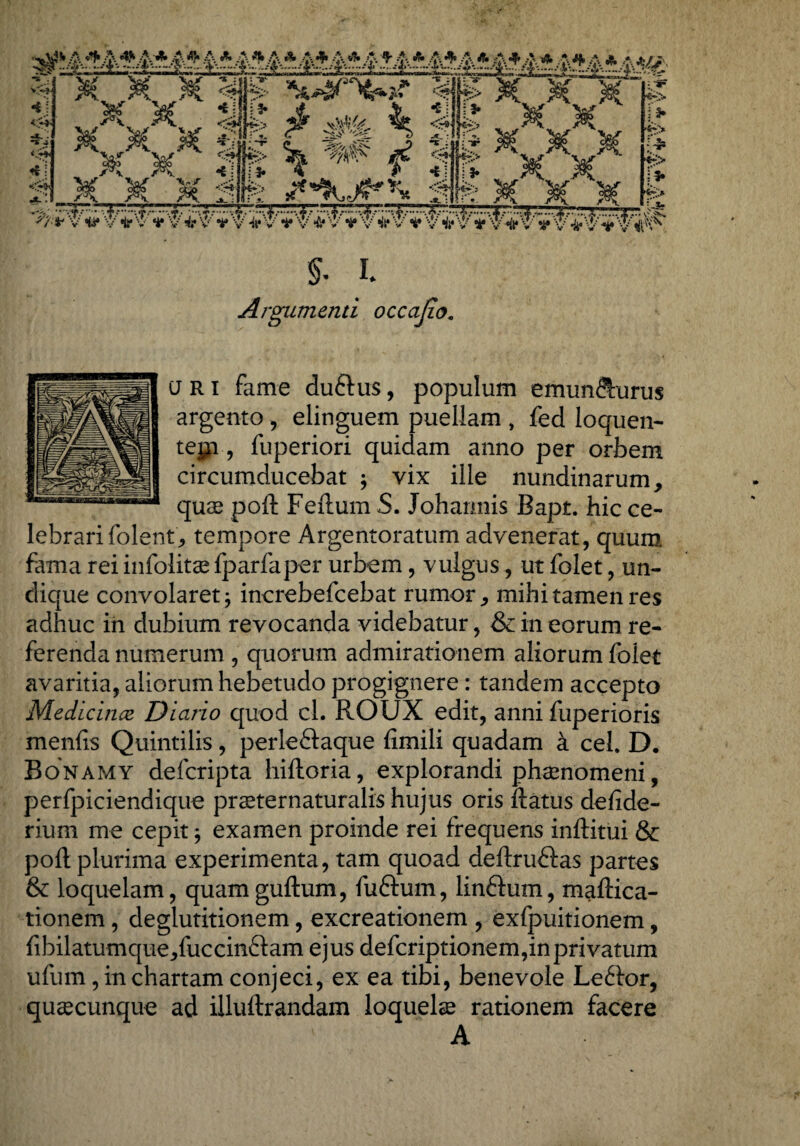 -i; -s J *..r* itj 'XX «SP*  #S ^ ^ - -^- -*■ V“ * 4fe> ’*W* fi* ^jHr> <i! i* 4 #* <M* 13* fr*> ’* *- f> x x' jff H f %? x' 'x _ M x gp gsyMI Jfe x x .. .. ^Z*''v V *it,:v' **• 'v i- v ■** 'v 'v ^ ’v ^ v'v'v'4*'vy'&v'i44''¥ '-v ^'v'' *i» v ^'v'^'4' ^''^' §. L Argumenti occajio. a r i fame duftus, populum emun&urus argento , elinguem puellam , fed loquen- tejp, fuperiori quidam anno per orbem circumducebat ; vix ille nundinarum > quas poft Feftum S. Joharmis Bapt. hic ce¬ lebrari folent; tempore Argentoratum advenerat, quum fama rei infolitae fparfaper urbem, vulgus, ut folet, un¬ dique convolaret j increbefcebat rumor ^ mihi tamen res adhuc in dubium revocanda videbatur, & in eorum re¬ ferenda numerum , quorum admirationem aliorum folet avaritia, aliorum hebetudo progignere: tandem accepto Medicince Diario quod cl. ROUX edit, anni fuperioris menfts Quintilis, perleSaque fimili quadam k ceL D. Bonamy defcripta hiftoria, explorandi phaenomeni, perfpiciendique praeternaturalis hujus oris ftatus defide- rium me cepit; examen proinde rei frequens inftitui & poft plurima experimenta, tam quoad deftruftas partes & loquelam, quamguftum, fuftum, linftum, maftica- tionem , deglutitionem, excreationem , exfpuitionem, fibilatumque^fuccinftam ejus defcriptionem,inprivatum ufum, in chartam conjeci, ex ea tibi, benevole Leftor, qusecunque ad illuftrandam loquelae rationem facere A
