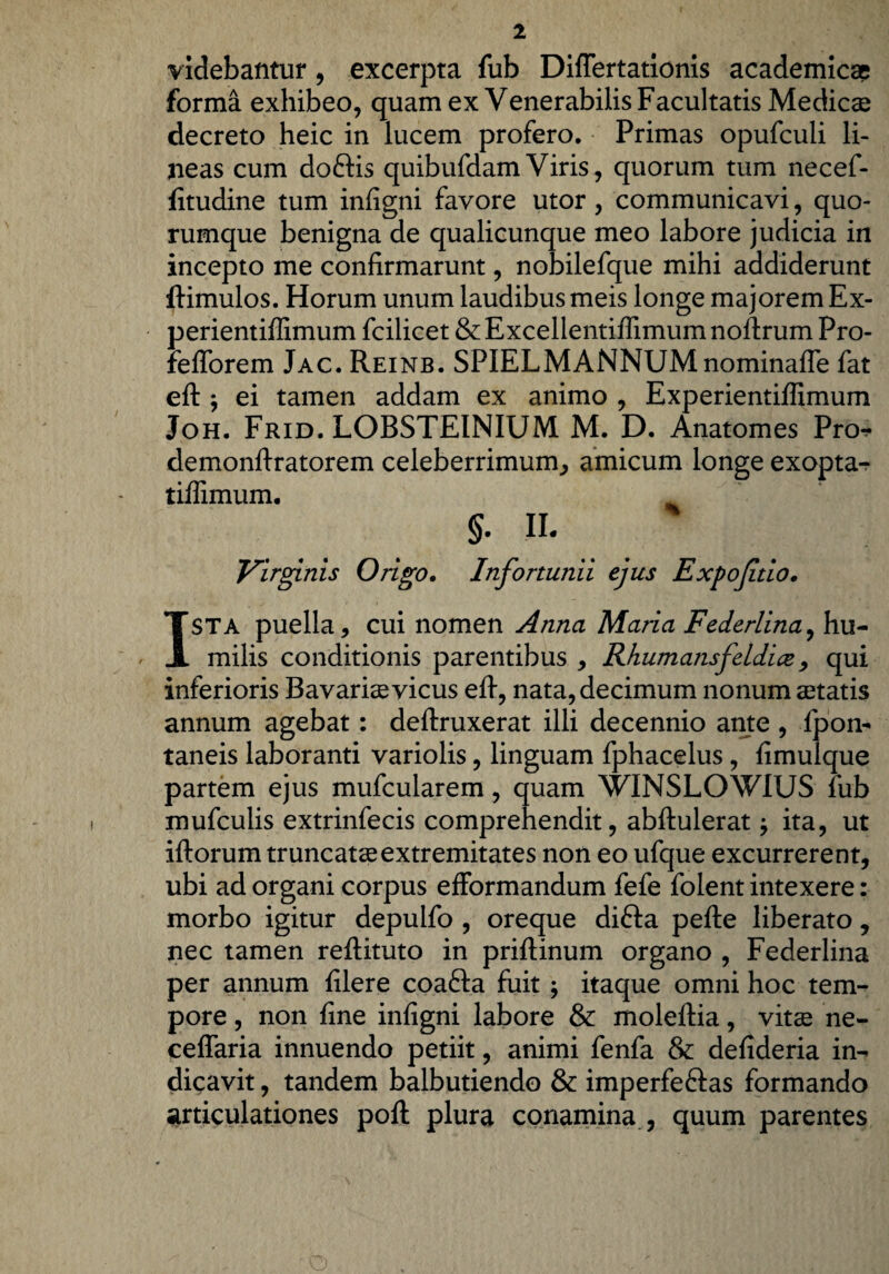 videbantur, excerpta fub DifTertationis academicae forma exhibeo, quam ex Venerabilis Facultatis Medicae decreto heic in lucem profero. Primas opufculi li¬ neas cum doftis quibufdam Viris, quorum tum necef- fitudine tum infigni favore utor, communicavi, quo¬ rumque benigna de qualicunque meo labore judicia in incepto me confirmarunt, nobilefque mihi addiderunt ftimulos. Horum unum laudibus meis longe majorem Ex- perientiffimum fcihcet &Excellentiffimumnoftrum Pro- fefforem Jac. Reinb. SPIELMANNUMnominaffe fat eft j ei tamen addam ex animo , Experientiffimum Joh. Frid. LOBSTEINIUM M. D. Anatomes Pro. demonftratorem celeberrimum, amicum longe exopta- tiffimum. §• II. Virginis Origo. Infortunii ejus Expoftio. ISTA puella, cui nomen Anna Maria Federlina, hu¬ milis conditionis parentibus , Rhumansfeldice, qui inferioris Bavariae vicus eft, nata, decimum nonum aetatis annum agebat: deftruxerat illi decennio ante , fpon- taneis laboranti variolis, linguam fphacelus, fimulque partem ejus mufcularem, quam WINSLOWIUS fub mufculis extrinfecis comprehendit, abftulerat $ ita, ut iftorum truncatae extremitates non eo ufque excurrerent, ubi ad organi corpus efformandum fefe folent intexere: morbo igitur depulfo , oreque difta pefte liberato, nec tamen reftituto in priftinum organo , Federlina per annum filere coafta fuit itaque omni hoc tem¬ pore , non fine infigni labore & moleftia, vitae ne- ceffaria innuendo petiit, animi fenfa & defideria in¬ dicavit , tandem balbutiendo & imperfeftas formando articulationes poft plura conamina , quum parentes