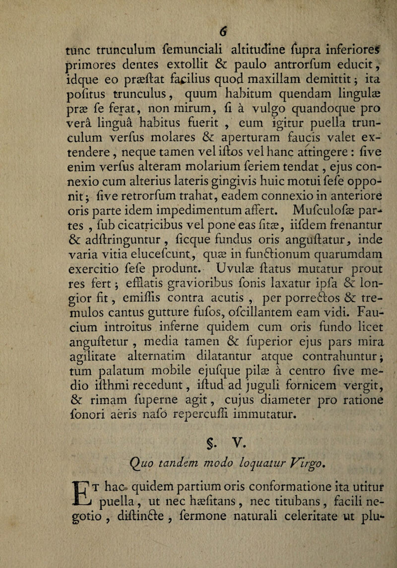 tunc trunculum femunciali altitudine fupra inferiores primores dentes extollit & paulo antrorfum educit, idque eo prseftat facilius quod maxillam demittit; ita politus trunculus, quum habitum quendam lingulae prae fe ferat, non mirum, fi a vulgo quandoque pro vera lingua habitus fuerit , eum igitur puella trun¬ culum verfus molares & aperturam faucis valet ex¬ tendere , neque tamen vel iftos vel hanc attingere : five enim verfus alteram molarium feriem tendat, ejus con¬ nexio cum alterius lateris gingivis huic motui fefe oppo¬ nit } five retrorfum trahat, eadem connexio in anteriore oris parte idem impedimentum affert. Mufculofe par¬ tes , fub cicatricibus vel pone eas fitae, iifdem frenantur & adftringuntur , ficque fundus oris anguftatur * inde varia vitia elucefcunt, qus in funftionum quarumdam exercitio fefe produnt. Uvulae ftatus mutatur prout res fert; efflatis gravioribus fonis laxatur ipfa & lon¬ gior fit, emiflis contra acutis , per porreftos & tre¬ mulos cantus gutture fufos, ofcillantem eam vidi. Fau¬ cium introitus inferne quidem cum oris fundo licet anguftetur , media tamen & fuperior ejus pars mira agilitate alternatim dilatantur atque contrahuntur -9 tum palatum mobile ejufque pilee k centro five me¬ dio ifthmi recedunt, iftud ad juguli fornicem vergit, & rimam fuperne agit, cujus diameter pro ratione fonori aeris nafo repercuffi immutatur. §. V. Quo tandem modo loquatur Virgo. Et hac quidem partium oris conformatione ita utitur puella, ut nec hsefitans , nec titubans , facili ne¬ gotio , diftinfte , fermone naturali celeritate ut plu-