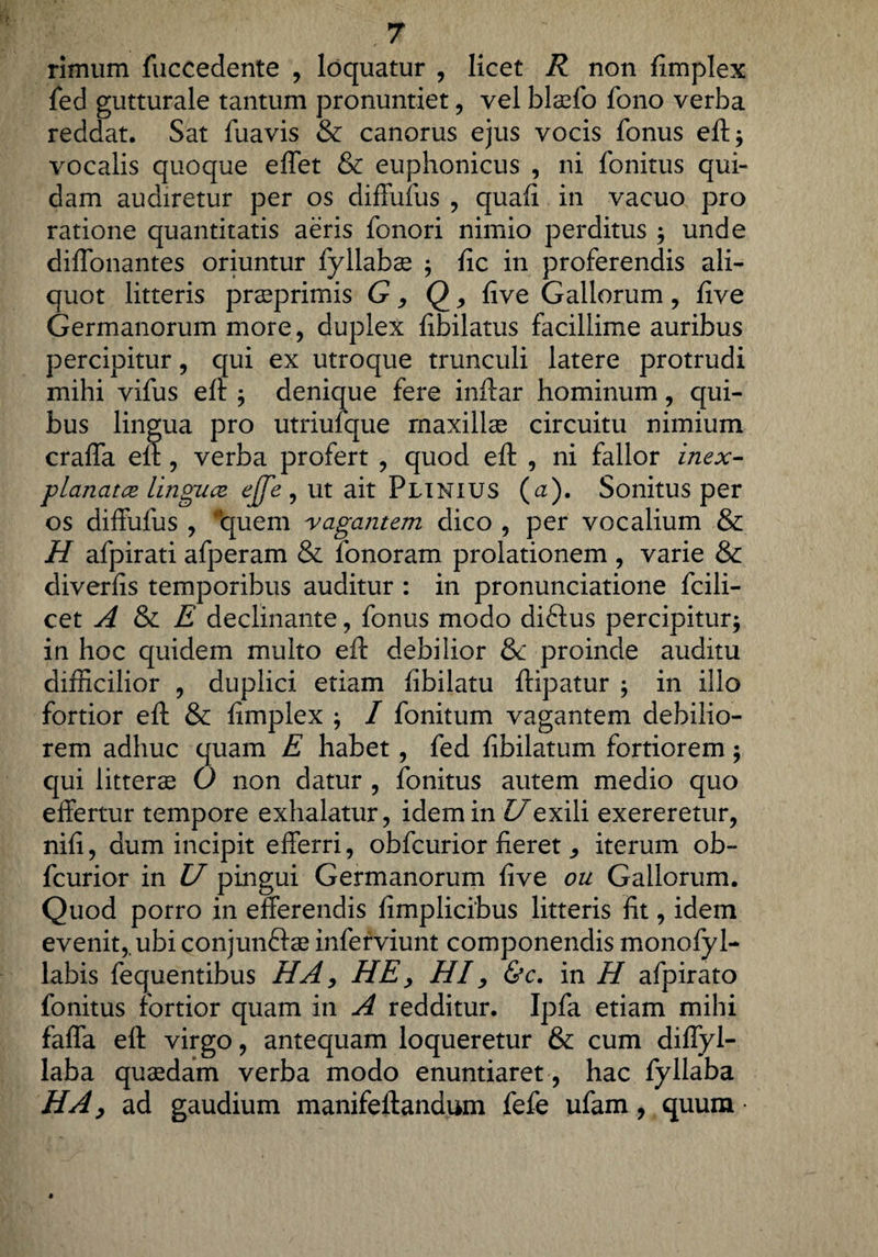 rimum fuccedente , loquatur , licet R non fimplex fed gutturale tantum pronuntiet, vel blaefo fono verba reddat, Sat fuavis & canorus ejus vocis fonus eft* vocalis quoque effet & euphonicus , ni fonitus qui¬ dam audiretur per os diffufus , quafi in vacuo pro ratione quantitatis aeris fonori nimio perditus ; unde diffonantes oriuntur fyllabse $ fic in proferendis ali¬ quot litteris prsprimis G, <2 * five Gallorum , five Germanorum more, duplex fibilatus facillime auribus percipitur, qui ex utroque trunculi latere protrudi mihi vifus eft $ denique fere inftar hominum, qui¬ bus lingua pro utriufque maxillae circuitu nimium craffa eft, verba profert , quod eft , ni fallor inex¬ planata linguce ejje , ut ait Plinius (cz). Sonitus per os diffufus , ‘quem vagantem dico , per vocalium & H afpirati afperam & fonoram prolationem , varie & diverfis temporibus auditur : in pronunciatione fcili- cet A & E declinante, fonus modo diftus percipiturj in hoc quidem multo eft debilior &c proinde auditu difficilior , duplici etiam fibilatu ftipatur ; in illo fortior eft & fimplex ; / fonitum vagantem debilio¬ rem adhuc quam E habet, fed fibilatum fortiorem; qui litterae 0 non datur , fonitus autem medio quo effertur tempore exhalatur, idem in Uexili exereretur, nifi, dum incipit efferri, obfcurior fieretiterum ob- fcurior in U pingui Germanorum five ou Gallorum. Quod porro in efferendis fimplicibus litteris fit, idem evenit,, ubi conjunftae inferviunt componendis monofyl- labis fequentibus HA, HE, HI, &c. in H afpirato fonitus fortior quam in A redditur. Ipfa etiam mihi faffa eft virgo, antequam loqueretur & cum diffyl- laba quaedam verba modo enuntiaret, hac fyllaba HA, ad gaudium manifeftandum fefe ufam, quum •