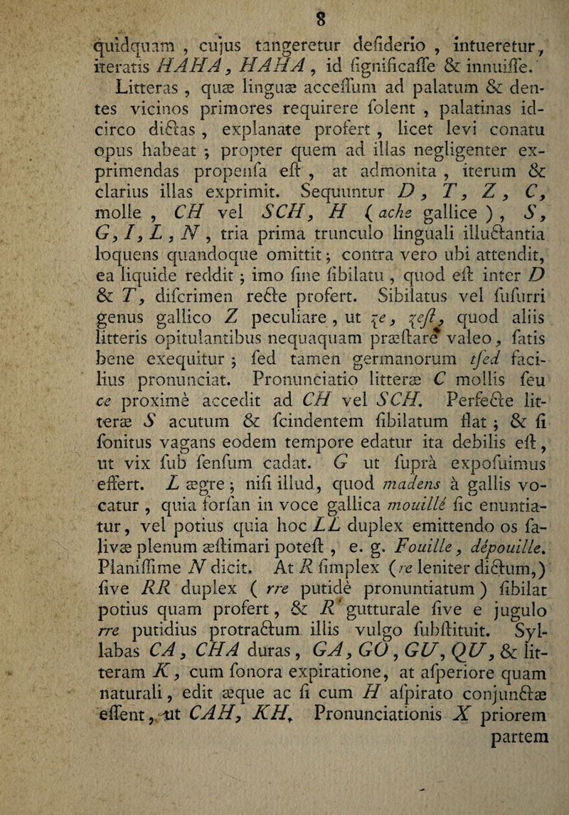 s quidquam , cujus tangeretur defiderio , intueretur, iteratis HAHA 9 HAHA , id fignificaffe & innuiffe.' Litteras , quae linguae acceffum ad palatum & den¬ tes vicinos primores requirere folent , palatinas id¬ circo diftas , explanate profert , licet levi conatu opus habeat ; propter quem ad illas negligenter ex¬ primendas propenfa eft , at admonita , iterum & clarius illas exprimit. Sequuntur D, T, Z y C, molle , CH vel SCH, H (ache gallice ), S, G, I, L , N y tria prima trunculo linguali illuftantia loquens quandoque omittit; contra vero ubi attendit, ea liquide reddit ; imo fine fibilatu , quod eft inter D & Ty difcrimen refte profert. Sibilatus vel fufurri genus gallico Z peculiare , ut , \eft> quod aliis litteris opitulantibus nequaquam praeftare valeo, fatis bene exequitur j fed tamen germanorum tjed faci¬ lius pronunciat. Pronunciatio litterae C mollis feu ce proxime accedit ad CH vel SCH. Perfecte lit¬ tera3 S acutum & fcindentem fibilatum flat ; & fi fonitus vagans eodem tempore edatur ita debilis eft, ut vix fub fenfum cadat. G ut fupra expofuimus effert. L aegre ; nifi illud, quod maclens a gallis vo¬ catur , quia forfan in voce gallica mouilU fic enuntia¬ tur, vel potius quia hoc LL duplex emittendo os fa- Jivse plenum aeftimari poteft , e. g. Fouille, depouille. Planiffime N dicit. At R fimplex (re leniter dictum,) live RR duplex ( rre putide pronuntiatum) fibilat potius quam profert, & i?*gutturale live e jugulo rre putidius protraftum illis vulgo fubftituit. Syl¬ labas CA , CHA duras , GA, GO , GU, Q£7, & lit¬ teram K, cum fonora expiratione, at afperiore quam naturali, edit te que ac fi cum H afpirato conjun&ae effent ,cut CAHy JCHt Pronunciationis X priorem partem