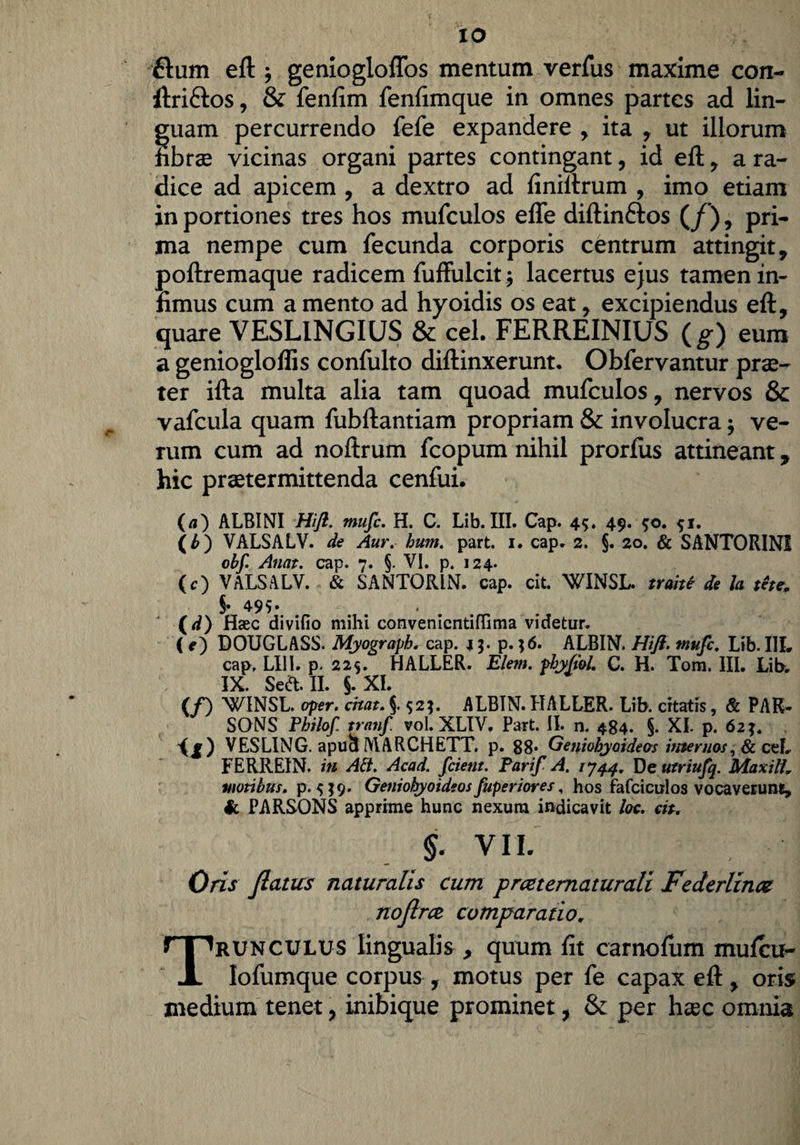 flum eft j geniogloflbs mentum verfus maxime con- ftri&os, & fenfim fenfimque in omnes partes ad lin¬ guam percurrendo fefe expandere , ita , ut illorum iibrse vicinas organi partes contingant, id eft, a ra¬ dice ad apicem , a dextro ad finiftrum , imo etiam in portiones tres hos mufculos efle diftin&os (/) , pri¬ ma nempe cum fecunda corporis centrum attingit , poftremaque radicem fuffulcit $ lacertus ejus tamen in¬ fimus cum a mento ad hyoidis os eat, excipiendus eft, quare VESLINGIUS & cel. FERREINIUS ( g) eum a geniogloflis confulto diftinxerunt. Obfervantur prae¬ ter ifta multa alia tam quoad mufculos, nervos & vafcula quam fubftantiam propriam & involucra; ve¬ rum cum ad noftrum fcopum nihil prorlus attineant, hic praetermittenda cenfui. (a) ALBINI Hifl. mufc. H. C. Lib. III. Cap. 45. 49. $o. 51. (b) VALSALV. de Aur, hum. part. 1. cap. 2. §. 20. & SANTORINI obf. Anat. cap. 7. §. VI. p. 124. (c) VALSALV. & SANTORIN. cap. cit. WINSL. trahe de h tete. ‘ (-0. Haec divifio mihi convenicntiflima videtur. ( e) DOUGLASS. Myograph, cap. 15. p. ;6. ALBIN. Hifl. mufc, Lib. III. cap, LI1I. p. 229. HALLER. Elem. phyfiol. C. H. Tom. III. Libw IX. Se&.II. J. XI. (/) WINSL. aper, crtat. §. 52;. ALBIN. HALLER. Lib. citatis, & PAK- SONS Philof tranfl vol. XLIV. Part. II. n. 484. §. XI. p. 62 VESLING. apucl 1WARCHETT. p. 88* Geniohyoideas internos, & ceL FERREIN. in Ad. Acad. fcient. Tarif A. 1744. De utriufq. Maxilh motibus, p. s J9' Geniohyoideos fuperiores, hos fafciculos vocaverunt, & PARSONS apprime hunc nexum indicavit loc. cit, - > VIL . Oris flatus naturalis cum p rce t ematur ali Fe der linee no firce comparatio, Trunculus lingualis, quum fit carnofum mufeu- Iofumque corpus, motus per fe capax eft, oris medium tenet, inibique prominet, & per haec omnia